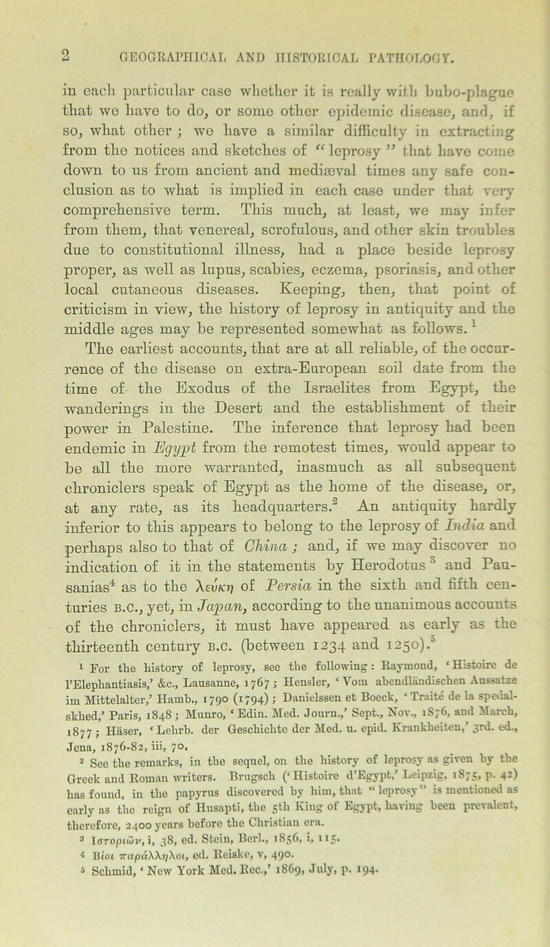 o in cacli particular case whether it is really with bubo-plague that wo have to do, or some other epidemic disease, and, if so, what other ; we have a similar difficulty in extracting from tlie notices and sketches of “ leprosy ” that have come down to us from ancient and mediaeval times any safe con- clusion as to what is implied in each case under that very comprehensive term. This much, at least, we may infer from them, that venereal, scrofulous, and other skin troubles due to constitutional illness, had a place beside leprosy proper, as well as lupus, scabies, eczema, psoriasis, and other local cutaneous diseases. Keeping, then, that point of criticism in view, the history of leprosy in antiquity and the middle ages may be represented somewhat as follows.1 The earliest accounts, that are at all reliable, of the occur- rence of the disease on extra-European soil date from the time of the Exodus of the Israelites from Egypt, the wanderings in the Desert and the establishment of their power in Palestine. The inference that leprosy had been endemic in Egypt from the remotest times, would appear to be all the more warranted, inasmuch as all subsequent chroniclers speak of Egypt as the home of the disease, or, at any rate, as its headquarters.2 An antiquity hardly inferior to this appears to belong to the leprosy of India and perhaps also to that of China ; and, if we may discover no indication of it in the statements by Herodotus ° and Pau- sanias4 as to the Aeu/oj of Persia in the sixth and fifth cen- turies b.c., yet, in Japan, according to the unanimous accounts of the chroniclers, it must have appeared as early as the thirteenth century b.c. (between 1234 and 1250).0 1 For tlie history of leprosy, see the following: Raymond, ‘Histoire de l’Elephantiasis,’ &c., Lausanne, 1767; Heusler, ‘Vom abendlandischen Aussatze im Mittelalter,’ Hamb., 1790 (1794) ; Danielssen et Bocck, ‘Traite de la spedal- sklied,’ Paris, 1848 ; Munro, ‘ Edin. Med. Journ.,’ Sept., Nov., 1876, and March, 1877 ; Haser, ‘Lelirb. der Geschichtc der Med. u. epid. Krankheiten,' 3rd. ed., Jena, 1876-82, iii, 70, 3 See the remarks, in the sequel, on the history of leprosy as given by the Greek and Roman writers. Brugscli (‘Histoire d’Egypt,’ Leipzig, 1875, p. 42) has found, in the papyrus discovered by him, that “ leprosy ” is mentioned as early as the reign of Husapti, the 5th King of Egypt, having been prevalent, therefore, 2400 years before the Christian era. 3 laropidv, i, 38, cd. Stein, Berk, 1836, i, 11S* 4 Btot irapa\\ij\oi, ed. Reiske, v, 490. 6 Schmid, ‘ New York Med. Rec.,’ 1869, July, p. 194-