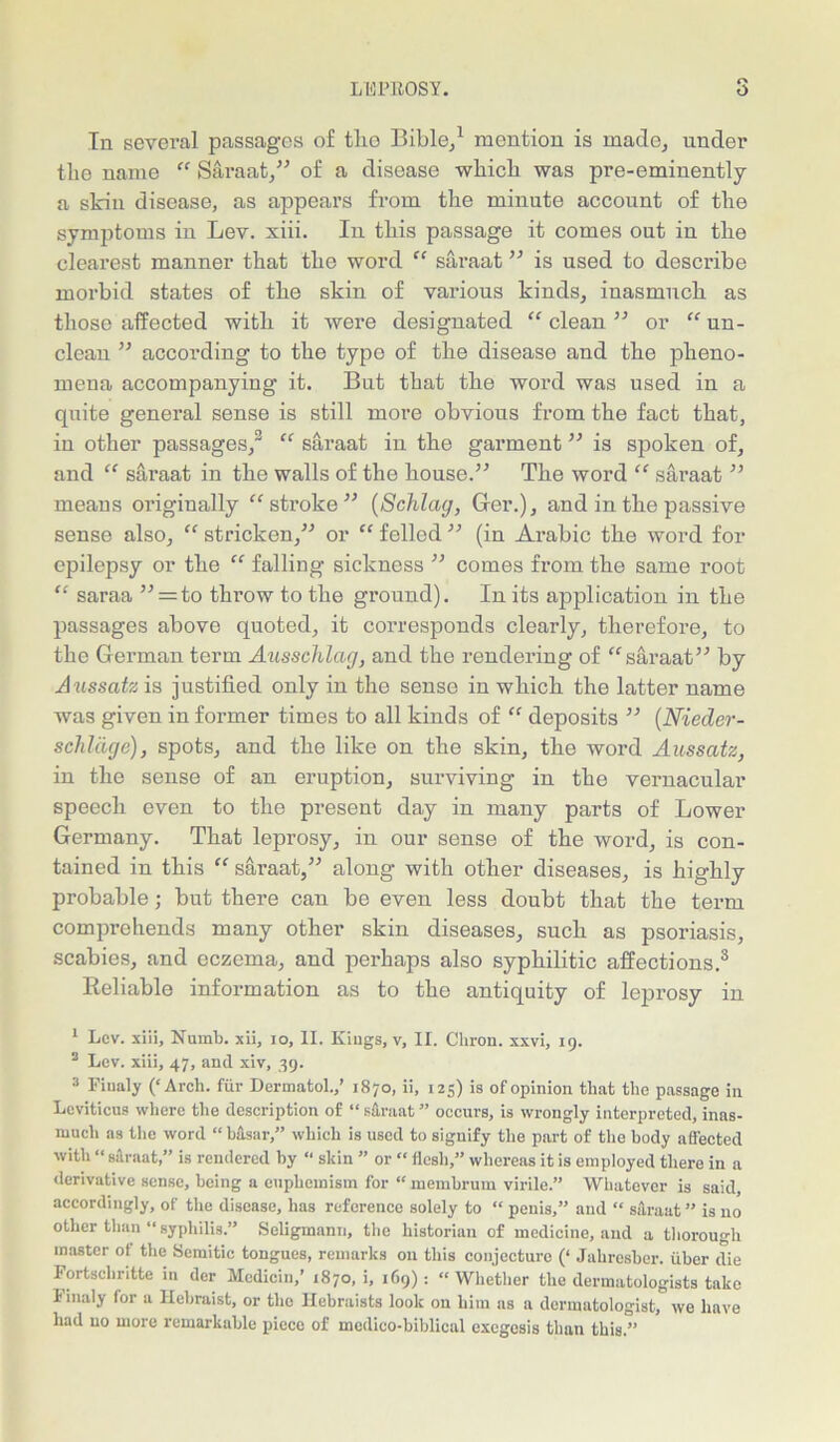 In several passages of tlio Bible/ mention is made, under the name “ Saraat,” of a disease which was pre-eminently a skin disease, as appears from the minute account of the symptoms in Lev. xiii. In this passage it comes out in tlie clearest manner that the word “ saraat ” is used to describe morbid states of tlie skin of various kinds, inasmucli as those affected witli it were designated “ clean ” or “ un- clean ” according to the type of tbe disease and tbe pheno- mena accompanying it. But that tlie word was used in a quite general sense is still more obvious from the fact that, in other passages/ “ saraat in the garment ” is spoken of, and “ saraat in the walls of the house.” The word “ saraat ” means originally “stroke” (Schlag, Ger.), and in the passive sense also, “ stricken,” or “ felled ” (in Arabic the word for epilepsy or the “ falling sickness ” comes from the same root “ saraa ” = to throw to the ground). In its application in the passages above quoted, it corresponds clearly, therefore, to the German term Ausschlag, and the rendering of “saraat” by Aussatz is justified only in the sense in which the latter name was given in former times to all kinds of “ deposits ” (Nieder- schlage), spots, and the like on the skin, the word Aussatz, in the sense of an eruption, surviving in the vernacular speech even to the present day in many parts of Lower Germany. That leprosy, in our sense of the word, is con- tained in this “saraat,” along with other diseases, is highly probable; but there can bo even less doubt that the term comprehends many other skin diseases, such as psoriasis, scabies, and eczema, and perhaps also syphilitic affections.1 * 3 Reliable information as to the antiquity of leprosy in 1 Lev. xiii. Numb, xii, io, II. Kings, v, II. Chron. xxvi, 19. 3 Lev. xiii, 47, and xiv, 39. 3 Finaly (‘Arch, fur Dermatol.,’ 1870, ii, 125) is of opinion that the passage in Leviticus where the description of “ saraat ” occurs, is wrongly interpreted, inas- much as tlie word “ basar,” which is used to signify the part of tlie body affected with “ silraat,” is rendered by “ skin ” or “ flesh,” whereas it is employed there in a derivative sense, being a euphemism for “ membrum virile.” Whatever is said, accordingly, of the disease, has reference solely to “ penis,” and “ saraat” is no other than “ syphilis.” Seligmann, tlie historian of medicine, and a thorough master of the Semitic tongues, remarks on this conjecture (‘ Jahresber. iiber die Fortscliritte in der Mcdicin,' 1870, i, 169) : “ Whether the dermatologists take Finaly for a Hebraist, or the Hebraists look on him as a dermatologist, we have had no more remarkable piece of medico-biblical exegesis than this.”