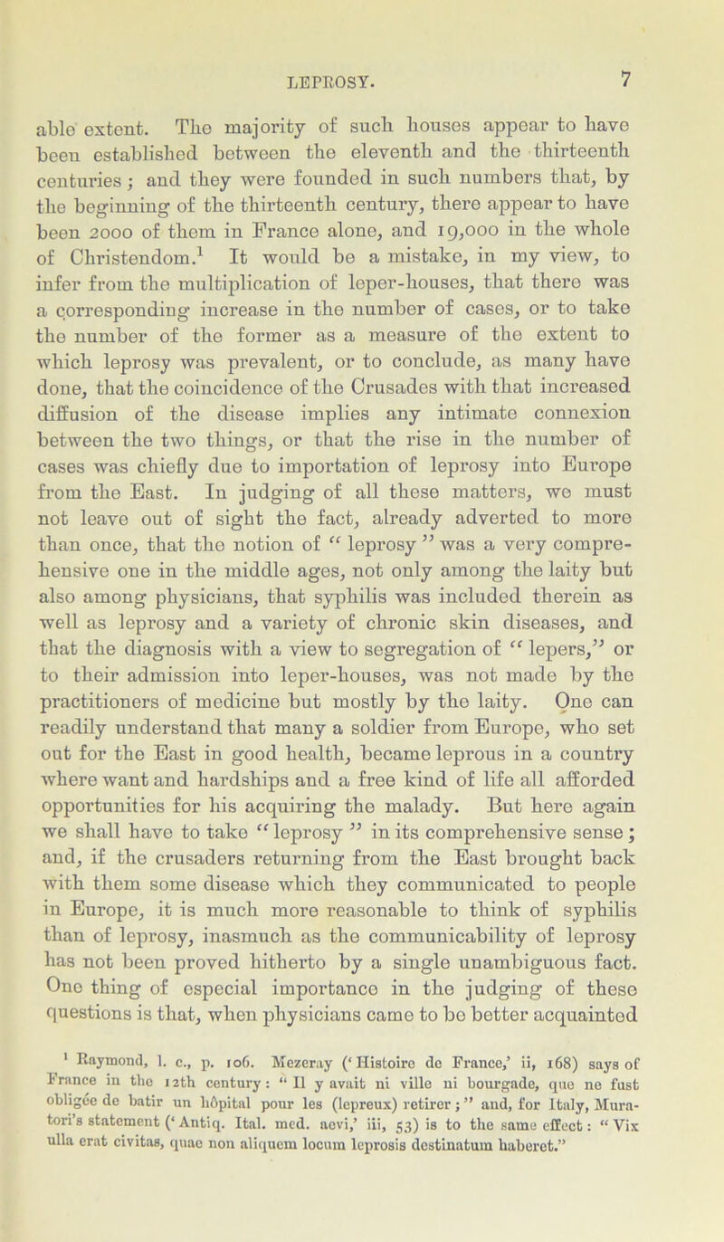 able extent. The majority of such houses appear to have beeu established between the eleventh and the thirteenth centuries; and they were founded in such numbers that, by the beginning of the thirteenth century, there appear to have been 2000 of them in France alone, and 19,000 in the whole of Christendom.1 It would be a mistake, in my view, to infer from the multiplication of leper-houses, that there was a corresponding increase in the number of cases, or to take the number of the former as a measure of the extent to which leprosy was prevalent, or to conclude, as many have done, that the coincidence of the Crusades with that increased diffusion of the disease implies any intimate connexion between the two things, or that the rise in the number of cases was chiefly due to importation of leprosy into Europe from the East. In judging of all these matters, we must not leave out of sight the fact, already adverted to more than once, that the notion of “ leprosy ” was a very compre- hensive one in the middle ages, not only among the laity but also among physicians, that syphilis was included therein as well as leprosy and a variety of chronic skin diseases, and that the diagnosis with a view to segregation of “ lepers,” or to their admission into leper-houses, was not made by the practitioners of medicine but mostly by the laity. One can readily understand that many a soldier from Europe, who set out for the East in good health, became leprous in a country where want and hardships and a free kind of life all afforded opportunities for his acquiring the malady. But here again we shall have to take “ leprosy ” in its comprehensive sense; and, if the crusaders returning from the East brought back with them some disease which they communicated to people in Europe, it is much more reasonable to think of syphilis than of leprosy, inasmuch as the communicability of leprosy has not been proved hitherto by a single unambiguous fact. One thing of especial importance in the judging of these questions is that, when physicians came to bo better acquainted 1 Raymond, 1. c., p. ro6. Mezeray (‘Histoire do France,’ ii, 168) says of 1* ranee in the 12th century: “ II y avait ni ville ni bourgade, que ne fust obligee de batir un hbpital pour les (lepreux) retirer; ” and, for Italy, Mura- tori’s statement (‘ Antiq. Ital. med. aevi,’ iii, 53) is to the same effect: “ Vix ulla erat civitas, quae non aliquem locum leprosis destinatum haberet.”