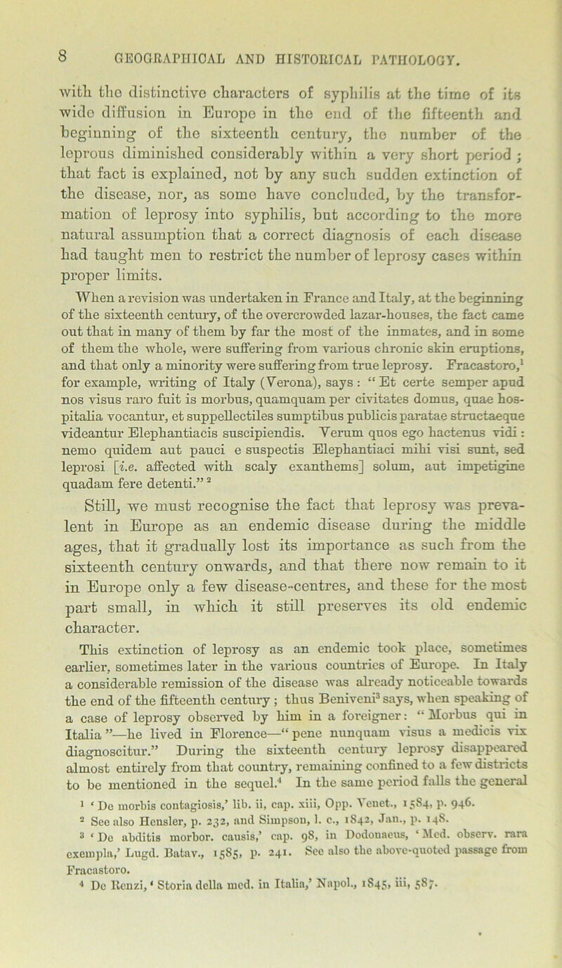 with tlio distinctive characters of syphilis at the time of its wido diffusion in Europe in the end of the fifteenth and begiuniug of the sixteenth century, the number of the leprous diminished considerably within a very short period ; that fact is explained, not by any such sudden extinction of the disease, nor, as some have concluded, by the transfor- mation of leprosy into syphilis, but according to the more natural assumption that a correct diagnosis of each disease had taught men to restrict the number of leprosy cases within proper limits. When a revision was undertaken in France and Italy, at the beginning of the sixteenth century, of the overcrowded lazar-houses, the fact came out that in many of them by far the most of the inmates, and in some of them the whole, were suffering from various chronic skin eruptions, and that only a minority were suffering from true leprosy. Fracastoro,1 for example, writing of Italy (Verona), says : “Et certe semper apud nos visus raro fuit is morbus, quamquam per civitates domus, quae hos- pitalia vocantur, et suppellectiles sumptibus publicis paratae structaeque videantur Elephantiacis suscipiendis. Verum quos ego hactenus vidi : nemo quidem aut pauci e suspectis Elephantiaci miki visi sunt, sed leprosi [i.e. affected with scaly exanthems] solum, aut impetigine quadam fere detenti.”2 Still, we must recognise the fact that leprosy was preva- lent in Europe as an endemic disease during the middle ages, that it gradually lost its importance as such from the sixteenth century onwards, and that there now remain to it in Europe only a few disease-centres, and these for the most part small, in which it still preserves its old endemic character. This extinction of leprosy as an endemic took place, sometimes earlier, sometimes later in the various countries of Europe. In Italy a considerable remission of the disease was already noticeable towards the end of the fifteenth century ; thus Beniveni3 says, when speaking of a case of leprosy observed by him in a foreigner: “ Morbus qui in Italia he lived in Florence—“ pene nunquam visus a medicis \ix diagnoscitur.” During the sixteenth century leprosy disappeared almost entirely from that country, remaining confined to a few districts to be mentioned in the sequel.4 In the same period falls the general 1 ‘ Do morbis contagiosis,’ lib. ii, cap. xiii, Opp. Tenet., 15S4, p. 946. 2 Sec also Hcnsler, p. 232, and Simpson, 1. c., 1S42, Jan., p. 14S. 3 ‘ I)e abditis morbor. causis,’ cap. 9S, in Dodonaeus, ‘Med. observ. rara cxempla,’ Lugd. Batav., 15S5, p. 241. See also the above-quoted passage from Fracastoro. 4 De Rcnzi, ‘ Storia della med. in Italia,’ Napol., 1845,fib 5^7-