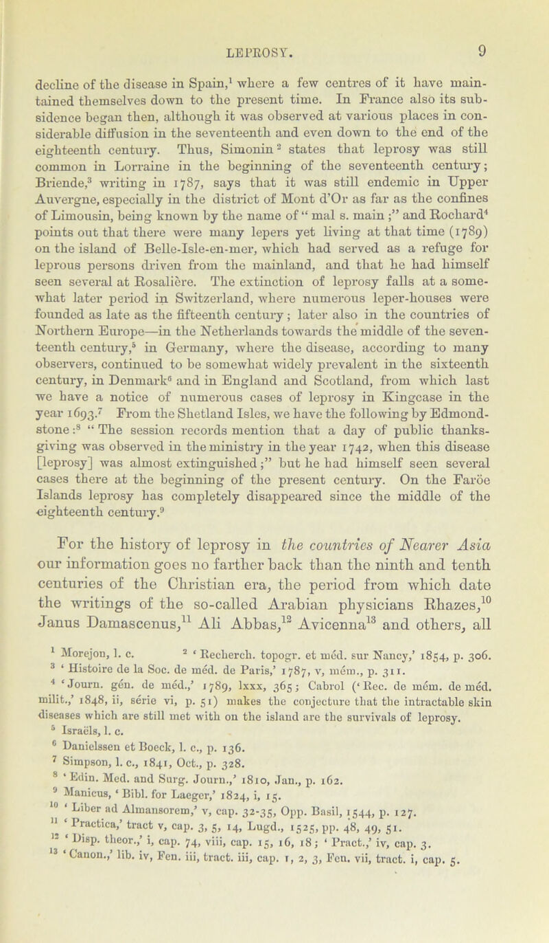decline of tlie disease in Spain,1 where a few centres of it have main- tained themselves down to the present time. In France also its sub- sidence began then, although it was observed at various places in con- siderable diffusion in the seventeenth and even down to the end of the eighteenth century. Thus, Simonin2 states that leprosy was still common in Lorraine in the beginning of the seventeenth century; Briende,3 writing in 1787, says that it was still endemic in Upper Auvergne, especially in the district of Mont d’Or as far as the confines of Limousin, being known by the name of “ mal s. main and Rocliard4 points out that there were many lepers yet living at that time (1789) on the island of Bellc-Isle-en-mer, which had served as a refuge for leprous persons driven from the mainland, and that he had himself seen several at Rosaliere. The extinction of leprosy falls at a some- what later period in Switzerland, where numerous leper-houses were founded as late as the fifteenth century; later also in the countries of Northern Europe—in the Netherlands towards the middle of the seven- teenth century,5 in Germany, where the disease, according to many observers, continued to be somewhat widely prevalent in the sixteenth century, in Denmark0 and in England and Scotland, from which last we have a notice of numerous cases of leprosy in Kingcase in the year 1693. From the Shetland Isles, we have the following by Edmond- stone :8 “ The session records mention that a day of public thanks- giving was observed in the ministry in the year 1742, when this disease [leprosy] was almost extinguishedbut he had himself seen several cases there at the beginning of the present century. On the Faroe Islands leprosy has completely disappeared since the middle of the eighteenth century.9 For the history of leprosy in the countries of Nearer Asia our information goes no farther hack than the ninth and tenth centuries of the Christian era, the period from which date the writings of the so-called Arabian physicians Rhazes,10 Janus Damascenus,11 Ali Abbas,12 Avicenna13 and others, all I Morejon, 1. c. 2 * Reclierch. topogr. et med. sur Nancy,’ 1854, p. 306. 3 ‘ Histoire de la Soc. de med. de Paris,’ 1787, v, mem., p. 311. 4 ‘ Journ. gen. de med.,’ 1789, Ixxx, 365; Cabrol (‘Rec. de mem. de med. milit.,’1848, ii, serie vi, p. 51) makes the conjecture that the intractable skin diseases which are still met with on the island are the survivals of leprosy. 5 Israels, 1. c. 6 Danielssen et Boeck, 1. c., p. 136. 7 Simpson, 1. c., 1841, Oct., p. 328. 8 ‘ Edin. Med. and Surg. Journ.,’ 1810, Jan., p. 162. 9 Manicus, ‘ Bibl. for Laeger,’ 1824, i, 15. ‘ Liber ad Almansorem,’ v, cap. 32-35, Opp. Basil, 1544, p. 127. II ‘ Practlca>’ tract v, cup. 3, 5, 14, Lugd., 1525, pp. 48, 49, 51. 12 ‘ yisP- theor.,’ i, cap. 74, viii, cap. 15, 16, 18; ‘ Bract.,’ iv, cap. 3. 13 ‘Canon.,’ lib. iv, Fen. iii, tract, iii, cap. r, 2, 3, Fen. vii, tract, i, cap. 5.