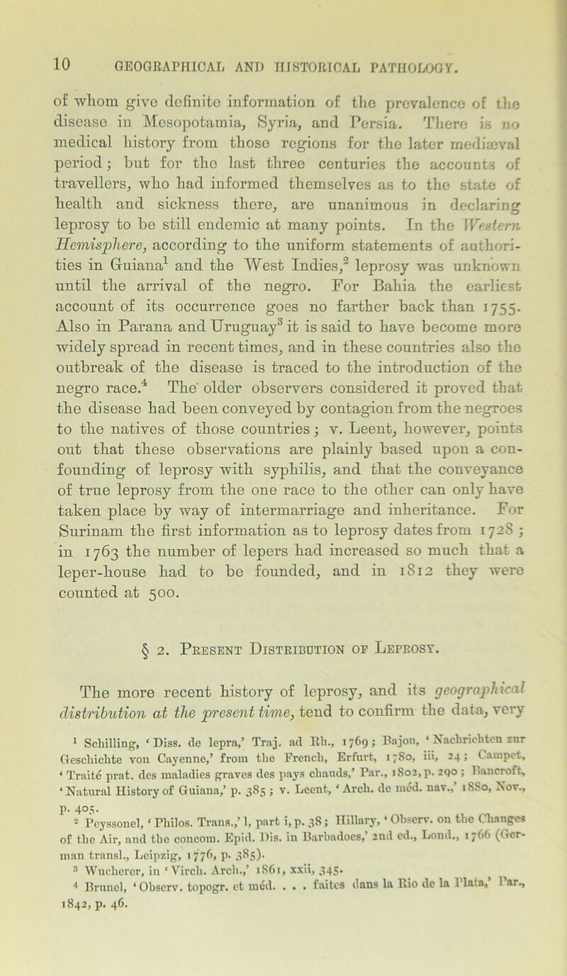 of whom give definite information of the prevalence of the disease in Mesopotamia, Syria, and Persia. There is no medical history from those regions for the later mediaeval period; hut for the last three centuries the accounts of travellers, who had informed themselves as to the state of health and sickness there, are unanimous in declaring leprosy to he still endemic at many points. In the Western Hemisphere, according to the uniform statements of authori- ties in Guiana1 and the West Indies,2 leprosy was unknown until the arrival of the negro. For Bahia the earliest account of its occurrence goes no farther back than 1755. Also in Parana and Uruguay3 it is said to have become more widely spread in recent times, and in these countries also the outbreak of the disease is traced to the introduction of the negro race.4 The' older observers considered it proved that the disease had been conveyed by contagion from the negroes to the natives of those countries; v. Leent, however, points out that these observations are plainly based upon a con- founding of leprosy with syphilis, and that the conveyance of true leprosy from the one race to the other can only have taken place by way of intermarriage and inheritance. For Surinam the first information as to leprosy dates from 1728 ; in 1763 the number of lepers had increased so much that a leper-house had to be founded, and in 1812 they were counted at 500. § 2. Present Distribution op Leprosy. The more recent history of leprosy, and its geographical distribution at the present time, tend to confirm the data, very 1 Schilling, ‘Diss. de lepra,’ Traj. ad Eli., 1769; B.rjon, ‘ Naclirichten znr Gescliiclite von Cayenne,’ from the French, Erfurt, 17S0, iii, 24; Carnpet, 4 Traite prat, des maladies graves des pays cliauds,’ Par., iSoj.p. 290 ; Bancroft, ‘Natural History of Guiana,’ p. 385 ; v. Leent, 4 Arch, de med. nav.,’ 18S0, Nov., p. 405. 2 Peyssonel,4 Thilos. Trans.,’ 1, part i,p. 38; Hillary,4 Observ. on the Changes of the Air, and the concoin. Epid. Dis. in Barbadoes, 2nd ed., Lond., 1 766 (Ger- man transl., Leipzig, 1776, p. 385). 3 Wuchcrcr, in 4 Vircli. Arch.,’ 1861, xxii, 345. ^ * Brunei, ‘Observ. topogr. ct med. . . . faites dans la Rio de la 1 lata, 1 ar., 1842, p. 46.