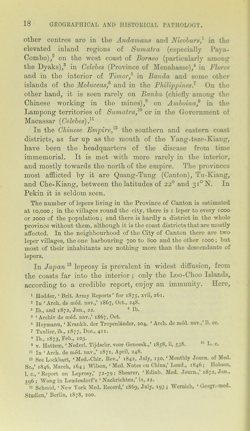 other centres are in the Andamans and Nicobare,1 in the elevated inland regions of Sumatra (especially Paya- Combo), on the west coast of Borneo (particularly among the Dyaks),3 in Celebes (Province of Menahasse),4 in Flores and in the interior of Timor,5 in Banda and some other islands of the Moluccas,° and in the Philippines? On the other hand, it is seen rarely on Banka (chiefly among the Chinese working in the mines),8 on Amboina,9 in the Lam pong territories of Sumatra,10 or in the Government of Macassar (Celebes)}1 In the Chinese Empire}~ the southern and eastern coast districts, as far up as the mouth of the Yang-tsze-Kiang, have been the headquarters of the disease from time immemorial. It is met with more rarely in the interior, and mostly towards the north of the empire. The provinces most afflicted by it are Quang-Tung (Canton), Tu-Kiang, and Che-Kiang, between the latitudes of 22° and 3i°N. In Pekin it is seldom seen. The number of lepers living in the Province of Canton is estimated at 10,000 ; in the villages round the city, there is i leper to every iooo or 2000 of the population; and there is hardly a district in the whole province without them, although it is the coast districts that are mostly affected. In the neighbourhood of the City of Canton there are two leper villages, the one harbouring 700 to Soo and the other 1000; but most of their inhabitants are nothing more than the descendants of lepers. In Japan13 leprosy is prevalent in widest diffusion, from tbe coasts far into tlie interior; only the L00-CI100 Islands, according to a credible report, enjoy an immunity. Here, 1 Hodder, ‘ Brit. Army Reports’ for 1875, xvii, 261. 2 In ‘Arch, de med. nav.,’ 1867, Oct., 24S. 3 lb., and 1872, Jan., 22. 4 lb. 5 * Archiv de med. nav.,’ 1867, Oct. n Heymann, ‘ Krankh. der Tropenliinder, 204, 1 Arch, de med. nav.,’ 11. cc. 7 Taulier, ib., 1877, Dec., 411. 8 Ib., 1873, Feb., 103. 9 v. Ilattem, ‘ Nederl. Tijdschr. voor Geneesk.,’ 1858, ii, 538. 10 L. c. 11 In ‘Arch, de mod. nav.,’ 1871, April, 248. n Sec Lockhart, ‘Med.-Chir. Rev.,’ 1842, July, 150, ‘Monthly Journ. of Med. Sc.,’ 1846, March, 164; Wilson, ‘Med. Notes on China,’ bond., 1846; Hobson, 1. c., ‘ Report on Leprosy,’ 72'70> Shearer, ‘ Edinb. Med. Journ., 1S72, Jan., 596 ; Wong in Leudesdorf’s ‘ Nachrichten,’ ix, 22. 13 Schmid, ‘New York Med. Record,’ 18G9, July, 193; Wcrnicli, ‘ Geogr.-med. Studien,’ Berlin, 1878, 200.