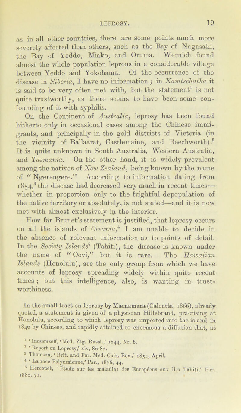 as in all other countries, there are some points much more severely affected than others, such as the Bay of Nagasaki, the Bay of Yeddo, Miako, and Oruma. Wernick found almost the whole population leprous in a considerable village between Yeddo and Yokohama. Of the occurrence of the disease in Siberia, I have no information ; in Kamtschatha it is said to be very often met with, but the statement1 is not quite trustworthy, as there seems to have been some con- founding of it with syphilis. On the Continent of Australia, leprosy has been found hitherto only in occasional cases among the Chinese immi- grants, and principally in the gold districts of Victoria (in the vicinity of Ballaarat, Castlemaine, and Beechworth) .2 3 4 It is quite unknown in South Australia, Western Australia, and Tasmania. On the other hand, it is widely prevalent among the natives of New Zealand, being known by the name of “ Ngerengere.” According to information dating from 1854/ the disease had decreased very much in recent times— whether in proportion only to the frightful depopulation of the native territory or absolutely, is not stated—and it is now met with almost exclusively in the interior. How far Brunet’s statement is justified, that leprosy occurs on all the islands of Oceania,'1 I am unable to decide in the absence of relevant information as to points of detail. In the Society Islands5 (Tahiti), the disease is known under the name of “ Oovi,” but it is rare. The Hawaiian Islands (Honolulu), are the only group from which we have accounts of leprosy spreading widely within quite recent times; but this intelligence, also, is wanting in trust- worthiness. In the small tract on leprosy by Macnamara (Calcutta, 1866), already quoted, a statement is given of a physician Hillebrand, practising at Honolulu, according to which leprosy was imported into the island in 1840 by Chinese, and rapidly attained so enormous a diffusion that, at 1 ‘ Inosemzofl', ‘Med. Ztg. Rnssl.,’ 1844, Nr. 6. 5 ‘ Report on Leprosy,’ xiv, 80-82. 3 Thomson, ‘ Brit, and For. Med.-Chir. Rev.,’ 1854, April. 4 ‘ La race Polynesienne,’Par., 1876, 44. Hercouct, 1 Etude sur lej maladicj dcs Europeans :\ux iles Tahiti,’ Par. 1880, 71.