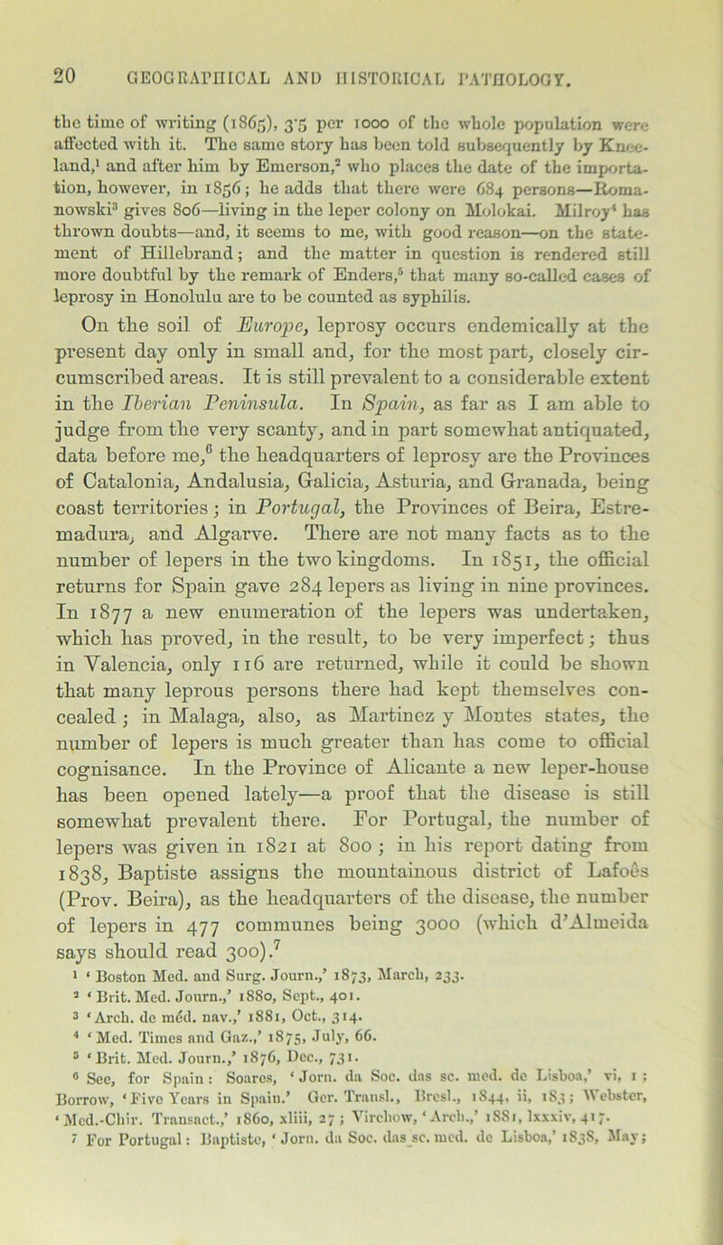 the time of writing (1865), 37; per 1000 of the whole population were affected with it. The same story has been told subsequently by Knee- land,1 and after him by Emerson,2 who places the date of the importa- tion, however, in 1856; he adds that there were 684 persons—Boma- nowski3 gives 806—living in the leper colony on Molokai. Milroy4 has thrown doubts—and, it seems to me, with good reason—on the state- ment of Hillebrand; and the matter in question is rendered stiU more doubtful by the remark of Enders,5 that many so-called cases of leprosy in Honolulu are to be counted as syphilis. On tlie soil of Europe, leprosy occurs endemically at the present day only in small and, for the most part, closely cir- cumscribed areas. It is still prevalent to a considerable extent in the Iberian Peninsula. In Spain, as far as I am able to judge from the very scanty, and in part somewhat antiquated, data before me/ the headquarters of leprosy are the Provinces of Catalonia, Andalusia, Galicia, Asturia, and Granada, being coast territories; in Portugal, the Provinces of Beira, Estre- madura, and Algarve. There are not many facts as to the number of lepers in the two kingdoms. In 1851, the official returns for Spain gave 284 lepers as living in nine provinces. In 1877 a new enumeration of the lepers was undertaken, which has proved, in the result, to be very imperfect; thus in Valencia, only 116 are returned, while it could be shown that many leprous persons there had kept themselves con- cealed ; in Malaga, also, as Martinez y Montes states, the number of lepers is much greater than has come to official cognisance. In the Province of Alicante a new leper-house has been opened lately—a proof that the disease is still somewhat prevalent there. For Portugal, the number of lepers was given in 1821 at 800; in his report dating from 1838, Baptiste assigns the mountainous district of Lafoes (Prov. Beira), as the headquarters of the disease, the number of lepers in 477 communes being 3000 (which d’Almeida says should read 300).7 1 ‘ Boston Med. and Surg. Journ.,’ 1873, March, 233. 2 ‘ Brit. Mod. Journ.,’ 18S0, Sept., 401. 3 ‘Arch, do m<Sd. nnv.,’ 1881, Oct., 314. 4 ‘ Med. Times and Gaz.,’ 1875, July, 66. 5 ‘Brit. Med. Journ.,’ 1876, Dec., 731. 8 See, for Spain : Soares, ‘ Jorn. da Soc. das sc. mod. de Lisboa,’ vi, 1 ; Borrow, ‘Five Years in Spain.’ Gcr. Transl., Bresl., 1844, ii, 1S3; Webster, ‘Mcd.-Chir. Transact.,’ i860, xliii, 27; Virchow, ‘ Arch.,’ 1881, Ixxxiv, 417. 7 For Portugal: Bnptiste, ‘Jorn. da Soc. das sc. mcd. de Lisboa,’ 1838, May;