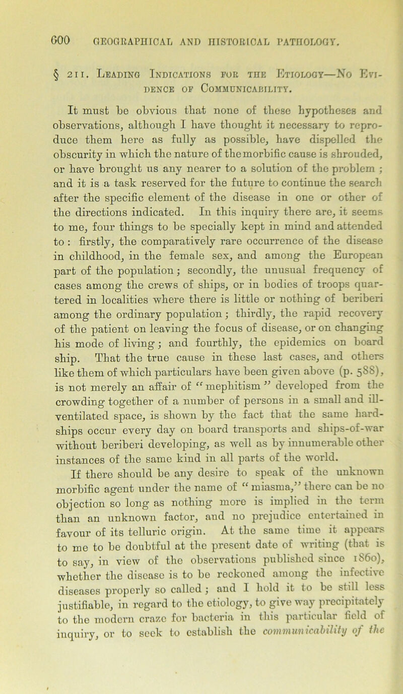 § 211. Leading Indications for the Etiology—No Evi- dence of Communicability. It must be obvious that none of these hypotheses and observations, although I have thought it necessary to repro- duce them here as fully as possible, have dispelled the obscurity in which the nature of the morbific cause is shrouded, or have brought us any nearer to a solution of the problem ; and it is a task reserved for the future to continue the search after the specific element of the disease in one or other of the directions indicated. In this inquiry there are, it seems to me, four things to be specially kept in mind and attended to : firstly, the comparatively rare occurrence of the disease in childhood, in the female sex, and among the European part of the population; secondly, the unusual frequency of cases among the crews of ships, or in bodies of troops quar- tered in localities where there is little or nothing of beriberi among the ordinary population; thirdly, the rapid recovery of the patient on leaving the focus of disease, or on changing his mode of living; and fourthly, the epidemics on board ship. That the true cause in these last cases, and others like them of which particulars have been given above (p. 5SS), is not merely an affair of “ mepliitism ” developed from the crowding together of a number of persons in a small and ill- ventilated space, is shown by the fact that the same hard- ships occur every day on board transports and ships-of-war without beriberi developing, as well as by innumerable other instances of the same kind in all parts of the world. If there should be any desire to speak of the unknown morbific agent under the name of “ miasma,” there can be no objection so long as nothing more is implied in the term than an unknown factor, aud no prejudice entertained in favour of its telluric origin. At the same time it appears to me to be doubtful at the present date of Avriting (that is to say, in view of the observations published since i860), whether the disease is to be reckoned among the infective diseases properly so called ; and I hold it to be still less justifiable, in regard to the etiology, to give way precipitately to the modern craze for bacteria in this particular field of inquiry, or to seek to establish the communicability of the