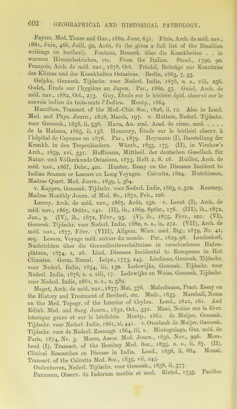 Fayrer, Med. Times and Gaz., 1880, June, 631. Feris, Arch, de med. nav., 1881, Juin, 466, Juill, 50, Aout, 81 (lie gives a full list of the Brazilian writings on beriberi). Fontana, Bemerk. iiber die Krankheiten . . in warmen Himmelsstrichen, etc. From the Italian. Stend., 1790, 90. Francis, Arch, de mod. nav., 1878, Oct. Friedel, Beitriige zur Kenntnb.s des Klimas und der Krankheiten Ostasiens. Berlin, 1863, 7, 33. Gelpke, Geneesk. Tijdschr. voor Nederl. Indie, 1878, n. s., viii, 256. Godet, Etude sur l’hygiene au Japon. Par., 1880, 57. Guiol, Arch, de rued, nav., 1882, Oct., 273. Guy, Etude sur le beriberi epid. observe sur le convois indien du trois-mats VIndien. Montp., 1864. Hamilton, Transact, of the Med.-Chir. Soc., 1826, ii, 12. Also in Lond. Med. and Pkys. Journ., 1828, March, 197. v. Hattem, Nederl. Tijdschr. voor Geneesk., 1858, ii, 538. Hava, An. real. Acad, de cienc. med de la Habana, 1865, ii, 158. Hemeury, Etude sur le beriberi observ. a l’hopital de Cayenne en 1876. Par., 1879. Heymann (I), Darstellung der Krankh. in den Tropenlandem. Wiirzb., 1855, 175. (II), in Virchow's Arch., 1S59, svi, 331. Hoffmann, Mittheil. der deutschen Gesellsch. fur Natur- und Volkerkunde Ostasiens, 1873, Heft 2, S. 16. Huillet, Arch, de med. nav., i867, Dcbr., 401. Hunter, Essay on the Diseases Incident to Indian Seamen or Lascars on Long Voyages. Calcutta, 1804. Hutchinson, Madras Quart. Med. Joum., 1839, i, 364. v. Kappen, Geneesk. Tijdschr. voor Nederl. Indie, 1863, s, 510. Kearney, Madras Monthly Journ. of Med. Sc., 1S72, Feb., 108. Larrey, Arch, de med. nav., 1867, Aout, 150. v. Leent (I), Arch, de med. nav., 1867, Octbr., 241. (II), ib., 1869, Sptbr., 176. (Ill), ib., 1872, Jan., 9. (IV), ib., 1872, Fevr., 95. (V), ib., 1875, Fevr., 101. (VI), Geneesk. Tijdschr. voor Nederl. Indie, 1S80, n. s., ix, 272. (\ II), Arch, de med. nav., 1877, Fevr. (VIII), Allgem. Wien. med. Ztg., 1S79, Nr. 41, seep Lesson, Voyage med. autour du monde. Par., 1829,98. Leudesdorf, Nachrichten iiber die Gesundheitsverhaltnisse in verschiedenen Hafen- platzen, 1874, x, 28. Lind, Diseases Incidental to Europeans in Hot Climates. Germ. Transl. Leipz., 1773> 245- Liudman, Geneesk. Tijdschr. voor Nederl. Indie, 1854, iii, 13°- Lodewijks, Geneesk. Tijdschr. voor Nederl. Indie, 1878, n. s. viii, 17. Lodewijks en Weiss, Geneesk. Tijdschr. voor Nederl. Indie, 1881, n. s., x, 589. Maget, Arch, de mod. nav., 1877, Mai, 376. Malcolmson, Pract. Essay on the History and Treatment of Beriberi, etc. Madr., 1835. Marshall, Notes on the Med. Topogr. of the Interior of Ceylon. Lond., 1822, 161. And Edinb. Med. and Surg. Journ., 1832, Oct., 332. Maze, Notice sur la fievr. icterique grave ct sur le beriberie. Montp., 1862. de Meijer, Geneesk. Tijdschr. voor Nederl. Indie, 1861, xi, 441- v. Overbeck de Meijer, Geneesk. Tijdschr. voor de Nederl. Zeemagt, 1864, iii, 1. Mintcguiaga, Gaz. mod. de Paris, 1874, Nr. 3. Moore, Assoc. Med. Journ., 1856, Nov., 996. More- head (I), Transact, of the Bombay Med. Soc., 1855, n. s., ii, 87. (U), Clinical Researches on Disease in India. Lond., 1856, ii, 6S4. Mouat, Transact, of the Calcutta Med. Soc., 1S35, vii, 243. Oudenhoven, Nederl. Tijdschr. voor Geneesk., 1858, ii, 577. Paxmann, Observ. de Indorum morbis et med. Riutel., 1735. Pacifico