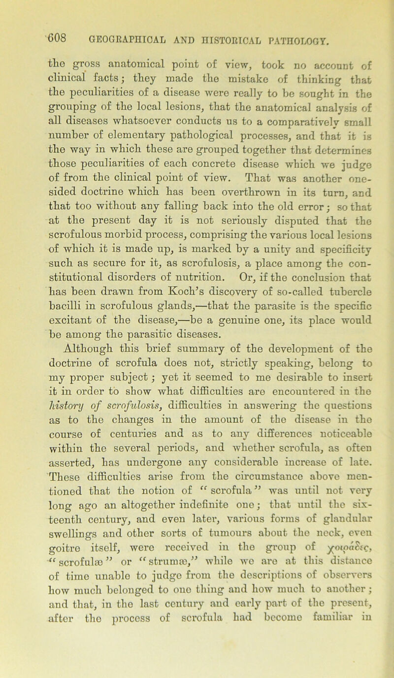 tlio gross anatomical point of view, took no account of clinical facts; they made the mistake of thinking that the peculiarities of a disease were really to he sought in the grouping of the local lesions, that the anatomical analysis of all diseases whatsoever conducts us to a comparatively small number of elementary pathological processes, and that it is the way in which these are grouped together that determines those peculiarities of each concrete disease which we judge of from the clinical point of view. That was another one- sided doctrine which has been overthrown in its turn, and that too without any falling back into the old error; so that at the present day it is not seriously disputed that the scrofulous mox-bid process, comprising the various local lesions of which it is made up, is marked by a unity and specificity such as secure for it, as scrofulosis, a place among the con- stitutional disorders of nutrition. Or, if the conclusion that has been drawn from Koch’s discovery of so-called tubercle bacilli in scrofulous glands,—that the parasite is the specific excitant of the disease,—be a genuine one, its place would be among the parasitic diseases. Although this brief summary of the development of the doctrine of scrofula does not, strictly speaking, belong to my proper subject; yet it seemed to me desirable to insert it in order to show what difficulties are encouutered in the history of scrofulosis, difficulties in answering the questions as to the changes in the amount of the disease in the course of centuries and as to any differences noticeable within the several periods, and whether scrofula, as often asserted, has undergone any considerable increase of late. These difficulties arise from the circumstance above men- tioned that the notion of “ scrofula ” was until not very long ago an altogether indefinite one; that until the six- teenth century, and even later, various forms of glandular swellings and other sorts of tumours about the neck, even goitre itself, were received in the group of ^otod&c, “ scrofulas ” or “ strumas,” while wo are at this distance of time unable to judge from the descriptions of observers how much belonged to one thing and how much to another; and that, in the last century aud early part of the present, after the process of scrofula had become familiar in