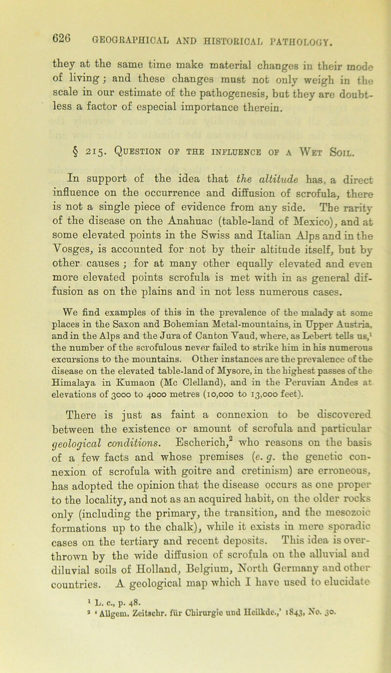 they at the same time make material changes in their mode of living; and these changes must not only weigh in the scale in our estimate of the pathogenesis, but they are doubt- less a factor of especial importance therein. § 215. Question of the influence of a Wet Soil. In support of the idea that the altitude has. a direct influence on the occurrence and diffusion of scrofula, there is not a single piece of evidence from any side. The rarity of the disease on the Anahuac (table-land of Mexico), and at some elevated points in the Swiss and Italian Alps and in the Vosges, is accounted for not by their altitude itself, but by other causes ; for at many other equally elevated and even more elevated points scrofula is met with in as general dif- fusion as on the plains and in not less numerous cases. We find examples of this in the prevalence of the malady at some places in the Saxon and Bohemian Metal-mountains, in Upper Austria, and in the Alps and the Jura of Canton Vaud, where, as Lebert tells us,1 the number of the scrofulous never failed to strike him in his numerous excursions to the mountains. Other instances are the prevalence of the disease on the elevated table-land of Mysore, in the highest passes of the Himalaya in Kumaon (Me Clelland), and in the Peruvian Andes at elevations of 3000 to 4000 metres (10,000 to 13,000 feet). There is just as faint a connexion to be discovered between the existence or amount of scrofula and particular geological conditions. Escherich,3 who reasons on the basis of a few facts and whose premises (e. g. the genetic con- nexion of scrofula with goitre and cretinism) are erroneous, has adopted the opinion that the disease occurs as one proper to the locality, and not as an acquired habit, on the older rocks only (including the primary, the transition, and the mesozoic formations up to the chalk), while it exists in mere sporadic cases on the tertiary and recent deposits. This idea is over- thrown by the wide diffusion of scrofula on the alluvial and diluvial soils of Holland, Belgium, North Germany and other countries. A geological map which I have used to elucidate 1 L. c., p. 48.