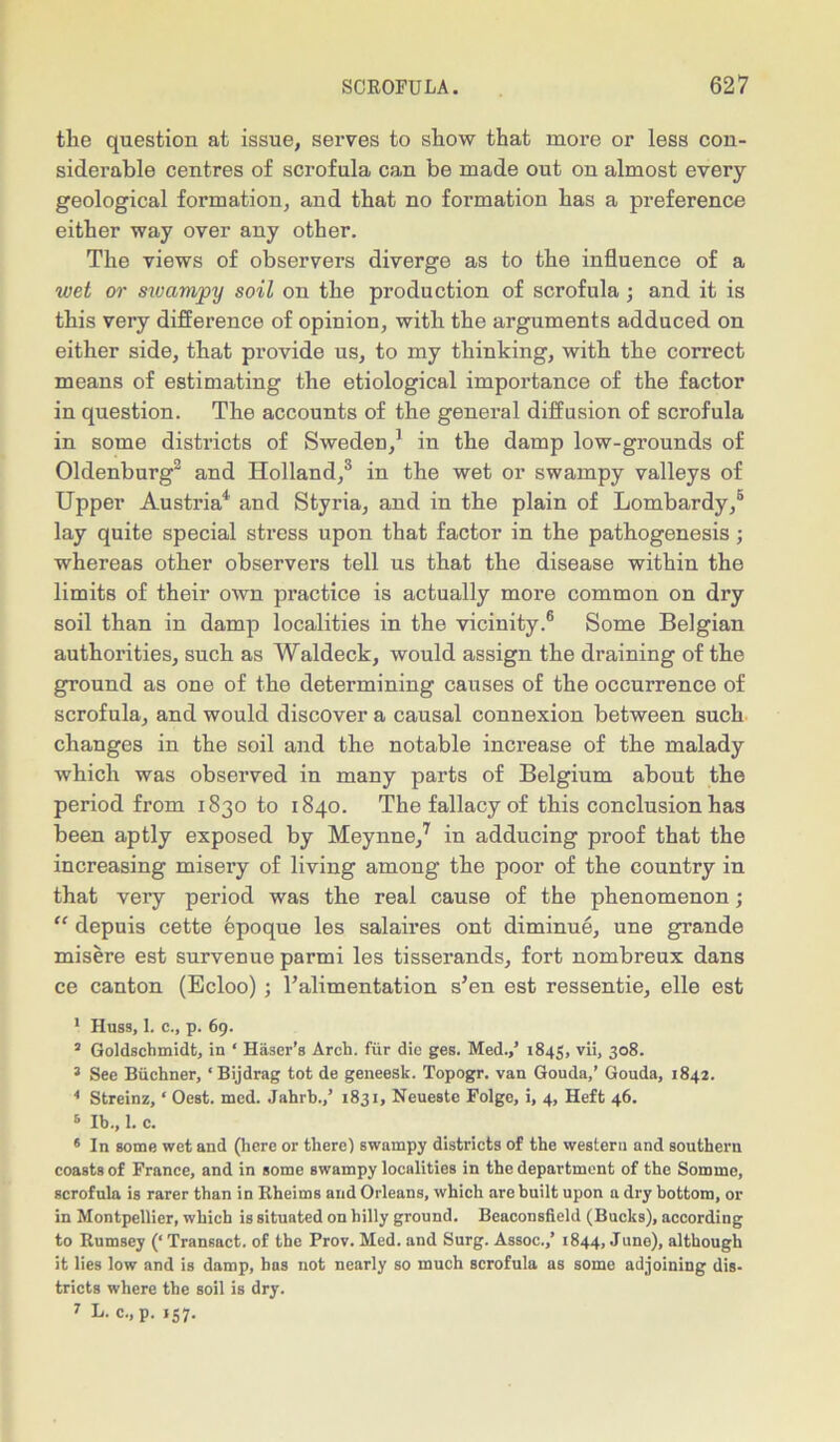 the question at issue, serves to show that more or less con- siderable centres of scrofula can be made out on almost every geological formation, and that no formation has a preference either way over any other. The views of observers diverge as to the influence of a wet or swampy soil on the production of scrofula ; and it is this very difference of opinion, with the arguments adduced on either side, that provide us, to my thinking, with the correct means of estimating the etiological importance of the factor in question. The accounts of the general diffusion of scrofula in some districts of Sweden,1 in the damp low-grounds of Oldenburg2 and Holland,3 in the wet or swampy valleys of Upper Austria4 and Styria, and in the plain of Lombardy,5 lay quite special stress upon that factor in the pathogenesis; whereas other observers tell us that the disease within the limits of their own practice is actually more common on dry soil than in damp localities in the vicinity.6 Some Belgian authorities, such as Waldeck, would assign the draining of the ground as one of the determining causes of the occurrence of scrofula, and would discover a causal connexion between such changes in the soil and the notable increase of the malady which was observed in many parts of Belgium about the period from 1830 to 1840. The fallacy of this conclusion has been aptly exposed by Meynne,7 in adducing proof that the increasing misery of living among the poor of the country in that very period was the real cause of the phenomenon; “ depuis cette epoque les salaires ont diminue, une grande misere est survenue parmi les tisserands, fort nombreux dans ce canton (Ecloo) ; l’alimentation s’en est ressentie, elle est 1 Hubs, 1. c., p. 69. 2 Goldschmidt, in ‘ Haser’g Arch, fur die ges. Med.,’ 1845, vii, 3°8. 3 See Buchner, ‘ Bijdrag tot de geneesk. Topogr. van Gouda,’ Gouda, 1842. 4 Streinz, ‘ Oest. mcd. Jahrb.,’ 1831, Neueste Folge, i, 4, Heft 46. 5 lb., 1. c. 6 In some wet and (here or there) swampy districts of the wegtern and gouthern coasts of France, and in some swampy localities in the department of the Somme, scrofula is rarer than in Rheirns and Orleans, which are built upon n dry bottom, or in Montpellier, which is situated on hilly ground. Beaconsfield (Bucks), according to Rumsey (‘ Transact, of the Prov. Med. and Surg. Assoc.,’ 1844, June), although it lies low and is damp, has not nearly so much scrofula as some adjoining dis- tricts where the soil is dry.