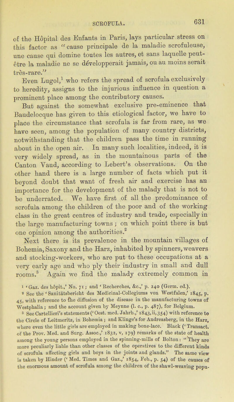 of the Hopital des Enfants in Paris, lays particular stress on this factor as “ cause principale de la maladie scrofuleuse, une cause qui domine toutes les autres, et sans laquelle peut- etre la maladie ne se developperait jamais, ou au moins serait tres-rare.” Even Lugol,1 who refers the spread of scrofula exclusively to heredity, assigns to the injurious influence in question a prominent place among the conti’ibutory causes. But against the somewhat exclusive pre-eminence that Baudelocque has given to this etiological factor, we have to place the circumstance that scrofula is far from rare, as we have seen, among the population of many country districts, notwithstanding that the children pass the time in running about in the open air. In many such localities, indeed, it is very widely spread, as in the mountainous parts of the Canton Vaud, according to Lebert’s observations. On the other hand there is a large number of facts which put it beyond doubt that want of fresh air and exercise has an importance for the development of the malady that is not to be underrated. We have first of all the predominance of scrofula among the children of the poor and of the working class in the great centres of industry and trade, especially in the large manufacturing towns ; on which point there is but one opinion among the authorities.2 Next there is its prevalence in the mountain villages of Bohemia, Saxony and the Harz, inhabited by spinners, weavers and stocking-workers, who are put to these occupations at a very early age and who ply their industry in small and dull rooms.3 Again we find the malady extremely common in 1 < Gaz. des h&pit.,’ No. 71; and ‘ Recherches, &c.,’ p. 240 (Germ. ed.). 2 See the ‘ Sanitiitsbericht des Medicinal-Collegiums von Westfalen,’ 1845, P- 4't w;th reference to fhe diffusion of the disease in the manufacturing towns of Westphalia; and the account given by Meynne (1. c., p. 487), for Belgium. 3 See Cartellieri’s statements (‘Oest. med. Jahrb.,’ 1843,ii,354) with reference to the Circle of Leitmeritz, in Bohemia ; and Klinge’s for Andreasberg, in the Harz, where even the little girls are employed in making bone-lace. Black (‘ Transact, of the Prov. Med. and Surg. Assoc.,’ 1832, v, 179) remarks of the state of health among the young persons employed in the spinning-mills of Bolton: ‘,vThey are more peculiarly liable than other classes of the operatives to the different kinds of scrofula affecting girls and boys in the joints and glands.” The same view is taken by Hinder (‘ Med. Times and Gaz.,’ 1854, Feb., p. 54) of the causes of the enormous amount of scrofula among the children of the shawl-weaving popu-