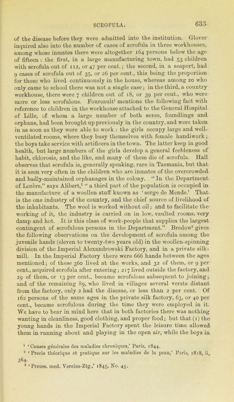 of the disease before they were admitted into the institution. Glover inquired also into the number of cases of scrofula in three workhouses, among whose inmates there were altogether 164 persons below the age of fifteen : the first, in a large manufacturing town, had 53 children with scrofula out of 112, or 47 per cent.; the second, in a seaport, had 9 cases of scrofula out of 35, or 26 per cent., this being the proportion lor those who lived continuously in the house, whereas among 20 who only came to school there was not a single case ; in the third, a country workhouse, there were 7 children out of 18, or 39 per cent., who were more or less scrofulous. Fourcault1 mentions the following fact with reference to children in the workhouse attached to the General Hospital of Lille, of whom a large number of both sexes, foundlings and orphans, had been brought up previously in the country, and were taken in as soon as they were able to work : the girls occupy large and well- ventilated rooms, where they busy themselves with female handiwork ; the boys take service with artificers in the town. The latter keep in good health, but large numbers of the girls develop a general feebleness of habit, chlorosis, and the like, and many of them die of scrofula. Hall observes that scrofula is, generally speaking, rare in Tasmania, but that it is seen very often in the children who are inmates of the overcrowded and badly-maintained orphanages in the colony. “ In the Department of Lozere,” says Alibert,2 “ a third part of the population is occupied in the manufacture of a woollen stuff known as ‘ serge de Mende.’ That is the one industry of the country, and the chief source of livelihood of the inhabitants. The wool is worked without oil; and to facilitate the working of it, the industry is carried on in low, vaulted rooms, very damp and hot. It is this class of work-people that supplies the largest contingent of scrofulous persons in the Department.” Bredow3 gives the following observations on the development of scrofula among the juvenile hands (eleven to twenty-two years old) in the woollen-spinning division of the Imperial Alexandrowski Factory, and in a private silk- mill. In the Imperial Factory there were 666 hands between the ages mentioned; of these 360 lived at the works, and 32 of them, or 9 per cent., acquii-ed scrofula after entering; 217 lived outside the factory, and 29 of them, or 13 per cent., became scrofulous subsequent to joining; and of the remaining 89, who lived in villages several versts distant from the factory, only 2 had the disease, or less than 2 per cent. Of 162 persons of the same ages in the private silk factory, 63, or 40 per cent., became scrofulous during the time they were employed in it. We have to bear in mind here that in both factories there was nothing wanting in cleanliness, good clothing, and proper food; but that (1) the- young hands in the Imperial Factory spent the leisure time allowed them in running about and playing in the open air, while the boys in 1 ‘Causes generates des maladies clironiques,’ Paris, 1844. 2 ‘Precis tlieorique et pratique sur les maladies de la pcau,’ Paris, 1818, ii,. 364- 3 ‘Preuss. med. Vereins-Ztg.,’ 1845, No. 45.