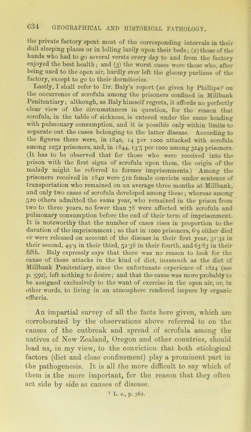 tlio private factory spent most of the corresponding intervals in their dull sleeping places or in lolling lazily upon their beds; (2) those of the hands who had to go several versts every day to and from the factory enjoyed the best health; and (3) the worst cases were those who, after being used to the open air, hardly ever left the gloomy purlieus of the factory, except to go to their dormitories. Lastly, I shall refer to Dr. Baly’s report (as given by Phillips>' on the occurrence of scrofula among the prisoners confined in Millbank Penitentiary; although, as Baly himself regrets, it affords no perfectly clear view of the circumstances in question, for the reason that scrofula, in the table of sickness, is entered under the same heading with pulmonary consumption, and it is possible only within limits to separate out the cases belonging to the latter disease. According to the figures there were, in 1840, 14 per 1000 attacked with scrofula among 1052 prisoners, and, in 1844, I3'5 per 1000 among 3249 prisoners. (It has to be observed that for those who were received into the prison with the first signs of scrofula upon them, the origin of the malady might be referred to former imprisonments.) Among the prisoners received in 1840 were 510 female convicts under sentence of transportation who remained on an average three months at Millbank, and only two cases of scrofula developed among these; whereas among 520 others admitted the same year, who remained in the prison from two to three years, no fewer than 78 were affected with scrofula and pulmonary consumption before the end of their term of imprisonment. It is noteworthy that the number of cases rises in proportion to the duration of the imprisonment; so that in 1000 prisoners, 6 9 either died or were released on account of the disease in their first year, 31'32 in their second, 49^9 in their third, 52'38 in their fourth, and63'S3 in their fifth. Baly expressly says that there was no reason to look for the cause of these attacks in the kind of diet, inasmuch as the diet of Millbank Penitentiary, since the unfortunate experience of 1824 (see p. 550), left nothing to desire; and that the cause was more probably to be assigned exclusively to the want of exercise in the open air, or, in other words, to living in an atmosphere rendered impure by organic effluvia. An impartial survey of all the facts here given, which are corroborated by the observations above referred to on the causes of the outbreak and spread of scrofula among the natives of New Zealand, Oregon and other countries, should lead us, in my view, to the conviction that both etiological factors (diet and close confinement) play a prominent part in the pathogenesis. It is all the more difficult to say which of them is the more important, for the I’eason that they often act side by side as causes of disease.