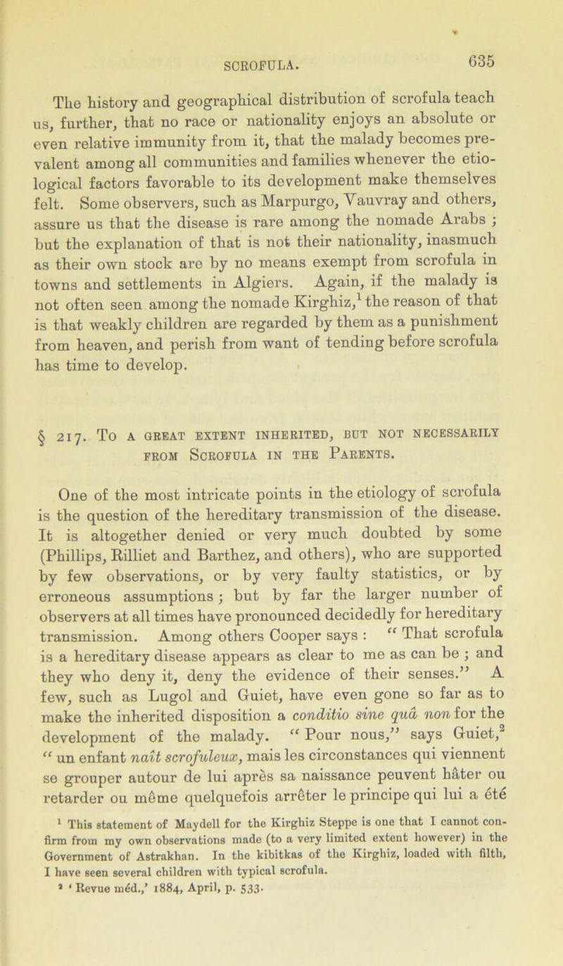 The history and geographical distribution of scrofula teach us, further, that no race or nationality enjoys an absolute or even relative imniunity from it, that the malady becomes pie- valent among all communities and families whenever the etio- logical factors favorable to its development make themselves felt. Some observers, such as Marpurgo, Vauvray and others, assure us that the disease is rare among the nomade Arabs ; but the explanation of that is not their nationality, inasmuch as their own stock are by no means exempt from scrofula in towns and settlements in Algiers. Again, if the malady is not often seen among the nomade Kirghiz,1 the reason of that is that weakly children are regarded by them as a punishment from heaven, and perish from want of tending before scrofula has time to develop. § 217. To A GREAT EXTENT INHERITED, BUT NOT NECESSARILY from Scrofula in the Parents. One of the most intricate points in the etiology of scrofula is the question of the hereditary transmission of the disease. It is altogether denied or very much doubted by some (Phillips, Killiet and Barthez, and others), who are supported by few observations, or by very faulty statistics, or by erroneous assumptions •, but by far the larger number of observers at all times have pronounced decidedly for hereditary transmission. Among others Cooper says : “ That scrofula is a hereditary disease appears as clear to me as can be ; and they who deny it, deny the evidence of their senses.” A few, such as Lugol and Guiet, have even gone so far as to make the inherited disposition a conditio sine qyid non for the development of the malady. “ Pour nous,” says Guiet, “ un enfant nait scrofuleux, mais les circonstances qui viennent se grouper autour de lui apres sa naissance peuvent hater ou retarder ou meme quelquefois arreter le principe qui lui a ete 1 This statement of Muydell for the Kirghiz Steppe is one that I cannot con- firm from my own observations made (to a very limited extent however) in the Government of Astrakhan. In the kibitkas of the Kirghiz, loaded with filth, I have seen several children with typical scrofula. 2 1 Revue mid./ 1884, April, p. 533.