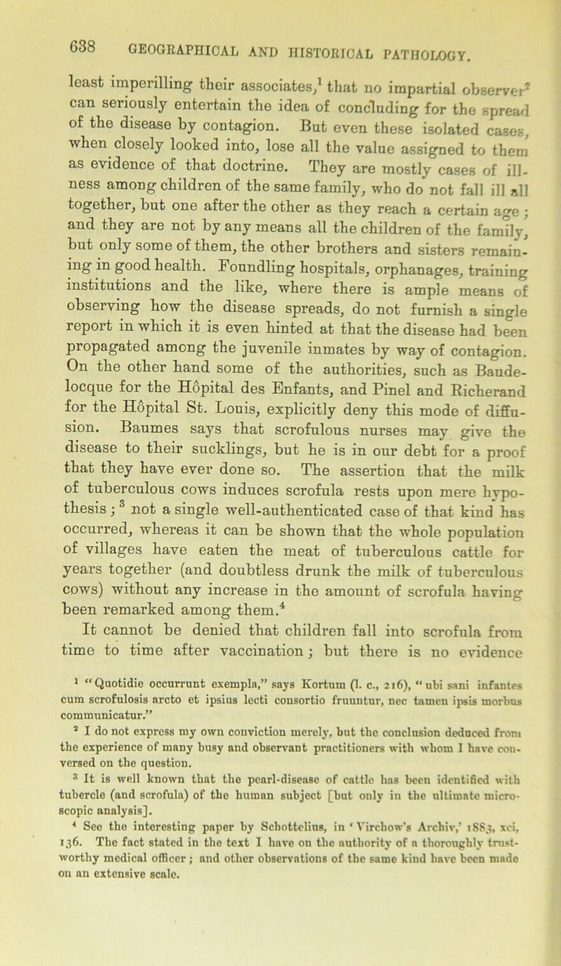 least imperilling their associates/ that no impartial observer1 2 can seriously entertain the idea of concluding for the spread of the disease by contagion. But even these isolated cases, when closely looked into, lose all the value assigned to them as evidence of that doctrine. They are mostly cases of ill- ness among children of the same family, who do not fall ill all together, but one after the other as they reach a certain age ; and they are not by any means all the children of the family,' but only some of them, the other brothers and sisters remain- ing in good health. Foundling hospitals, orphanages, training institutions and the like, where there is ample means of observing how the disease spreads, do not furnish a single report in which it is even hinted at that the disease had been propagated among the juvenile inmates by way of contagion. On the other hand some of the authorities, such as Baude- locque for the Hopital des Enfants, and Pinel and Richerand for the Hopital St. Louis, explicitly deny this mode of diffu- sion. Baumes says that scrofulous nurses may give the disease to their sucklings, but he is in our debt for a proof that they have ever done so. The assertion that the milk of tuberculous cows induces scrofula rests upon mere hypo- thesis ; 3 not a single well-authenticated case of that kind has occurred, whereas it can be shown that the whole population of villages have eaten the meat of tuberculous cattle for years together (and doubtless drunk the milk of tuberculous cows) without any increase in the amount of scrofula having been remarked among them.4 It cannot be denied that children fall into scrofula from time to time after vaccination; but there is no evidence 1 “Quotidie occurrunt exempla,” says Kortum (1. c., 216), “ubi sani infantes cum scrofnlosis arcto et ipsius lecti consortio fruuntur, nec tainen ipsis morbus communicatur.” 2 I do not express my own conviction merely, but the conclusion deduced from the experience of many busy and observant practitioners with whom I have con- versed on the question. 3 It is well known that the pearl-disease of cattle has been identified with tubercle (and scrofula) of the human subject [but only in the ultimate micro- scopic analysis]. 4 See the interesting paper by Schottelius, in ‘Virchow’s Archiv,’ 18S3, xci, 136. The fact stated in the text I have on the authority of a thoroughly trust- worthy medical officer; and other observations of the same kind have been made on an extensive scale.