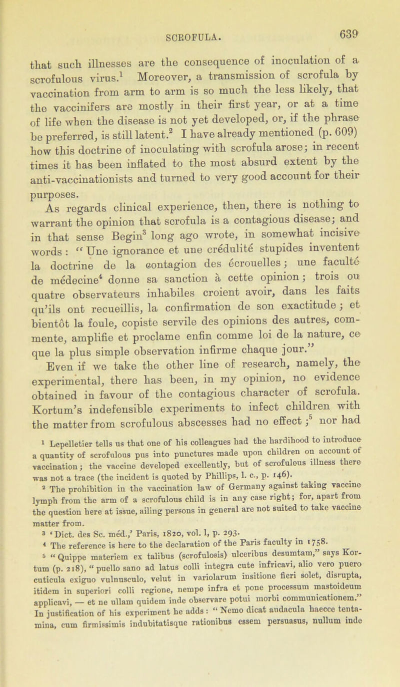 that such illnesses are the consequence of inoculation of a scrofulous virus.1 Moreover, a transmission of scrofula by vaccination from arm to arm is so much the less likely, that the vaccinifers are mostly in their first year, or at a time of life when the disease is not yet developed, or, if the phrase be preferred, is still latent.2 I have already mentioned (p. 609) how this doctrine of inoculating with scrofula arose; in recent times it has been inflated to the most absurd extent by the anti-vaccinationists and turned to very good account for their purposes. As regards clinical experience, then, there is nothing to warrant the opinion that scrofula is a contagious disease; and in that sense Begin3 long ago wrote, in somewhat incisive words : “ Une ignorance et une credulite stupides inventent la doctrine de la contagion des ecrouelles; une faculte de medecine4 donne sa sanction a cette opinion; trois on quatre observateurs inhabiles croient avoir, dans les faits qu’ils ont recueillis, la confirmation de son exactitude ; et bientot la foule, copiste servile des opinions des autres, com- mente, amplifie et proclame enfin comme loi de la nature, ce que la plus simple observation infirme chaque jour. Even if we take the other line of research, namely, the experimental, there has been, in my opinion, no evidence obtained in favour of the contagious character of sciofula. Kortum’s indefensible experiments to infect children with the matter from scrofulous abscesses had no effect;' nor had 1 Lepelletier tells us thut one of his colleagues had the hardihood to introduce a quantity of scrofulous pus into punctures made upon children on account of vaccination; the vaccine developed excellently, but of scrofulous illness there was not a trace (the incident is quoted by Phillips, 1. c., p. 146)- s The prohibition in the vaccination law of Germany against taking vaccine lymph from the arm of a scrofulous child is in any case right; for, apart from the question here at issue, ailing persons in general are not suited to take vaccine matter from. 3 ‘ Diet, des Sc. med.,’ Paris, 1820, vol. 1, p. 293- * The reference is here to the declaration of the Paris faculty in 1758. 6 “ Quippe materiem ex talihus (scrofulosis) ulccnbus desumtam, ’ says Kor- tum (p. 218), “ puello sano ad latus colli integra cute infricavi, alio vero puero cuticula exiguo vulnusculo, velut in variolarum insitione fieri solet, disrupta, itidem in superior! colli regione, nempe infra et pone processum mastoideum applicavi, - et ne ullam quidem inde observare potui morhi commumcationem.” In justification of his experiment he adds : « Nemo dicat audacula haecce tenta- mina, cum firmissimis indubitatisque rationibus essem persuasus, nullum inde