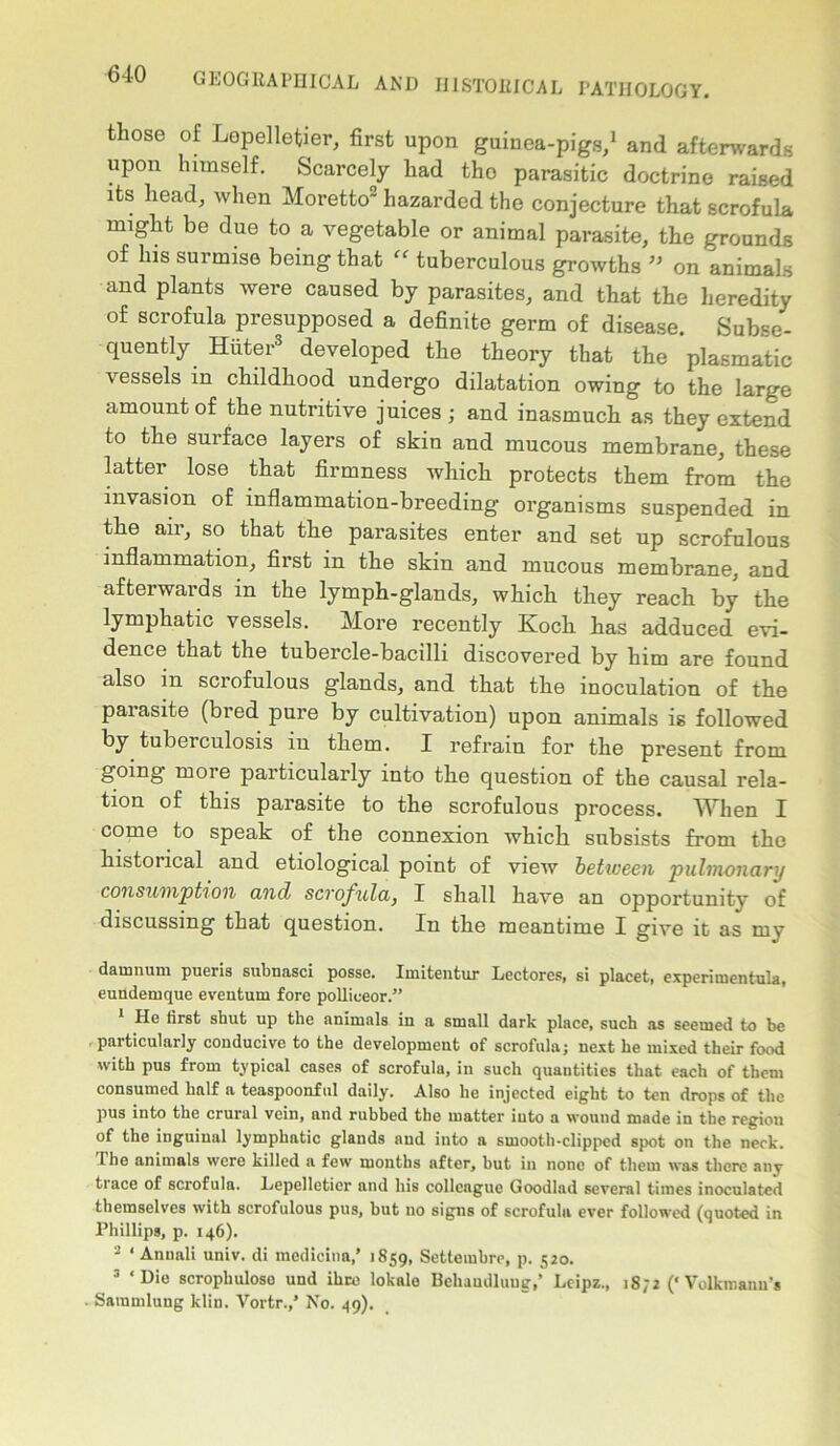 those of Lepelletier, first upon guinea-pigs,1 and afterwards upon himself. Scarcely had tho parasitic doctrine raised its head, when Moretto hazarded the conjecture that scrofula might be due to a vegetable or animal parasite, the grounds of his surmise being that “ tuberculous growths ” on animals and plants were caused by parasites, and that the heredity of scrofula presupposed a definite germ of disease. Subse- quently Hiiter3 developed the theory that the plasmatic vessels in childhood undergo dilatation owing to the large amount of the nutritive juices ; and inasmuch as they extend to the surface layers of skin and mucous membrane, these latter lose that firmness which protects them from the invasion of inflammation-breeding organisms suspended in the aii, so that the parasites enter and set up scrofulous inflammation, first in the skin and mucous membrane, and afterwards in the lymph-glands, which they reach by the lymphatic vessels. More recently Koch has adduced evi- dence that the tubercle-bacilli discovered by him are found also in scrofulous glands, and that the inoculation of the parasite (bred pure by cultivation) upon animals is followed by tuberculosis in them. I refrain for the present from going more particularly into the question of the causal rela- tion of this parasite to the scrofulous process. When I come to speak of the connexion which subsists from the historical and etiological point of view between pulmonary consumption and scrofula, I shall have an opportunity of discussing that question. In the meantime I give it as my damnum pueris subnasci posse. ImLtentur Lectores, si placet, experimentula, eundemque eveutum fore pollieeor.” He first shut up the animals iu a small dark place, such as seemed to be particularly conducive to the development of scrofula; next he mixed their food with pus from typical cases of scrofula, in such quantities that each of them consumed half a teaspoonful daily. Also he injected eight to ten drops of the pus into the crural vein, and rubbed the matter into a wound made in the region of the inguinal lymphatic glands and into a smooth-clipped spot on the neck. The animals were killed a few months after, but in none of them was there any trace of scrofula. Lepelletier and his colleague Goodlad several times inoculated themselves with scrofulous pus, but no signs of scrofula ever followed (quoted in Phillips, p. 146). 2 * Annali univ. di medicina,’ 1859, Setteinbre, p. 520. 3 ‘Die scrophuloso und ihre lokalo Behaudluug,’ Leipz., 1872 (‘Volkmanu's Saramlung klin. Vortr.,’ No. 49).