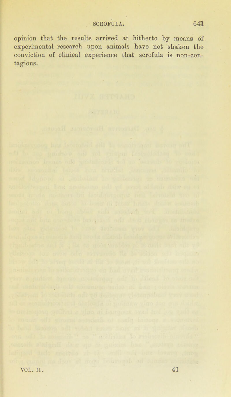 opinion that the results arrived at hitherto by means of experimental research upon animals have not shaken the conviction of clinical experience that scrofula is non-con- tagious. VOL. II. 41