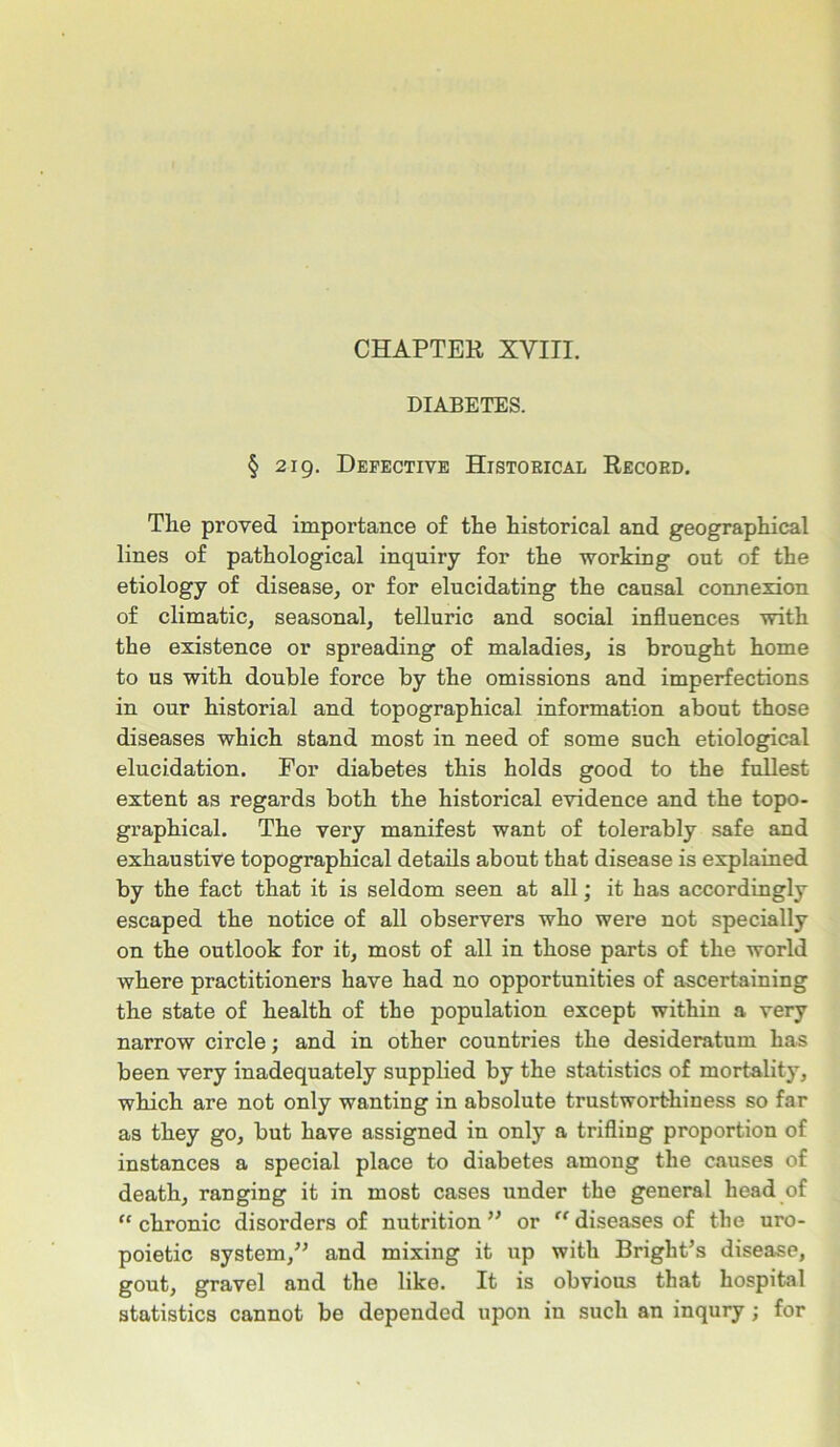 DIABETES. § 219. Defective Historical Record. The proved importance of the historical and geographical lines of pathological inquiry for the working out of the etiology of disease, or for elucidating the causal connexion of climatic, seasonal, telluric and social influences with the existence or spreading of maladies, is brought home to us with double force by the omissions and imperfections in our historial and topographical information about those diseases which stand most in need of some such etiological elucidation. For diabetes this holds good to the fullest extent as regards both the historical evidence and the topo- graphical. The very manifest want of tolerably safe and exhaustive topographical details about that disease is explained by the fact that it is seldom seen at all; it has accordingly escaped the notice of all observers who were not specially on the outlook for it, most of all in those parts of the world where practitioners have had no opportunities of ascertaining the state of health of the population except within a very narrow circle; and in other countries the desideratum has been very inadequately supplied by the statistics of mortality, which are not only wanting in absolute trustworthiness so far as they go, but have assigned in only a trifling proportion of instances a special place to diabetes among the causes of death, ranging it in most cases under the general head of “ chronic disorders of nutrition ” or “ diseases of the uro- poietic system,” and mixing it up with Bright’s disease, gout, gravel and the like. It is obvious that hospital statistics cannot be depended upon in such an inqury; for