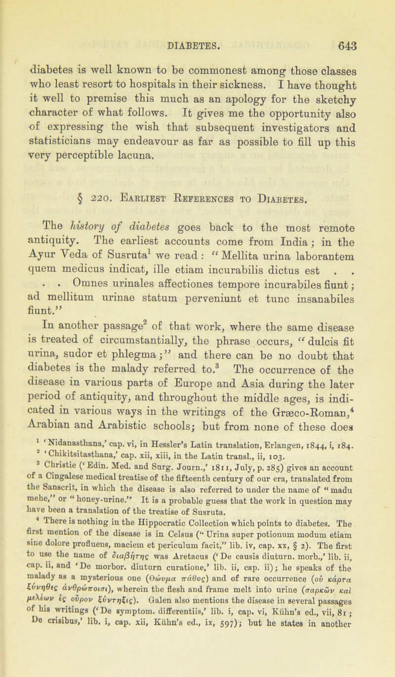diabetes is well known to be commonest among those classes wbo least resort to hospitals in their sickness. I have thought it well to premise this much as an apology for the sketchy character of what follows. It gives me the opportunity also of expressing the wish that subsequent investigators and statisticians may endeavour as far as possible to fill up this very perceptible lacuna. § 220. Earliest References to Diabetes. The history of diabetes goes back to the most remote antiquity. The earliest accounts come from India; in the Ayur Yeda of Susruta1 we read : “ Mellita urina laborantem quern medicus indicat, ille etiam incurabilis dictus est . . Omnes urinales affectiones tempore incurabiles fiunt; ad mellitum urinae statum perveniunt et tunc insanabiles fiunt.” In another passage2 of that work, where the same disease is treated of circumstantially, the phrase occurs, “ dulcis fit urina, sudor et phlegmaand there can be no doubt that diabetes is the malady referred to.3 The occurrence of the disease in various parts of Europe and Asia during the later period of antiquity, and throughout the middle ages, is indi- cated in various ways in the writings of the Gneco-Roman/ Arabian and Arabistic schools; but from none of these does 1 ‘ Nidanasthana,’ cap. vi, in Hessler’s Latin translation, Erlangen, 1844, '■ '84. ‘ Chikitsitasthana,’ cap. xii, xiii, in the Latin transl., ii, 103. 3 Christie (‘ Edin. Med. and Surg. Journ.,’ 1811, July, p. 285) gives an account of a Cingalese medical treatise of the fifteenth century of our era, translated from the Sanscrit, in which the disease is also referred to under the name of “ madu mehe,” or “ honey-urine.” It is a probable guess that the work in question may have been a translation of the treatise of Susruta. 4 There is nothing in the Hippocratic Collection which points to diabetes. The first mention of the disease is in Celsus (“ Urina super potionum modum etiam sine dolore profluens, maciem et periculum facit,” lib. iv, cap. xx, § 2). The first to use the name of Siapr/Tip; was Aretacus (‘ De causis diuturn. morb.,’ lib. ii, cap. ii, and ‘De morbor. diuturn curatione,’ lib. ii, cap. ii); he speaks of the malady as a mysterious one (0covpa ttA9oq) and of rare occurrence (ov Kapra Z,vvt)9iq av9p(onot(ji), wherein the flesh and frame melt into urine (trapKwv ccai piXtuv tf ovpov ZvvrTjliic). Galen also mentions the disease in several passages of his writings (‘De symptom, differentiis,’ lib. i, cap. vi, Kuhn’s ed., vii, 81 ; De cnsibus,’ lib. i, cap. xii, Kuhn’s cd., ix, 597); but he states in another
