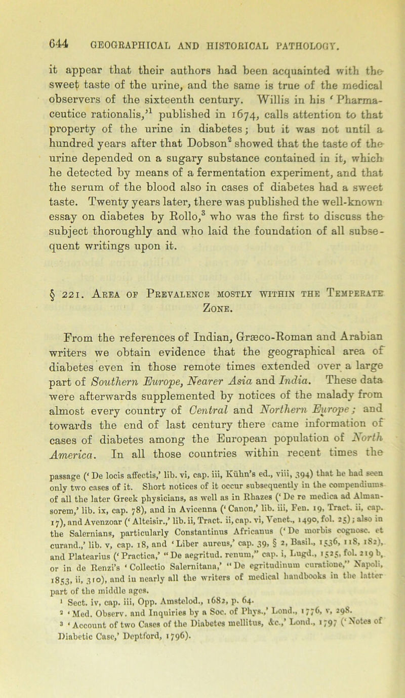 it appear that their authors had been acquainted with the- sweet; taste of the urine, and the same is true of the medical observers of the sixteenth century. Willis in his ‘ Pharma- ceutice rationalis/1 published in 1674, calls attention to that property of the urine in diabetes; but it was not until a hundred years after that Dobson2 showed that the taste of the urine depended on a sugary substance contained in it, which he detected by means of a fermentation experiment, and that the serum of the blood also in cases of diabetes had a sweet taste. Twenty years later, there was published the well-known essay on diabetes by Hollo,3 who was the first to discuss the- subject thoroughly and who laid the foundation of all subse- quent writings upon it. § 221. Area of Prevalence mostly within the Temperate Zone. From the references of Indian, Graeco-Roman and Arabian writers we obtain evidence that the geographical area of diabetes even in those remote times extended over a large part of Southern Europe, Nearer Asia and India. These data were afterwards supplemented by notices of the malady from almost every country of Central and Northern Europe; and towards the end of last century there came information of cases of diabetes among the European population of North America. In all those countries within recent times the passage (‘ De locis affectis,’ lib. vi, cap. iii, Kiibn’s ed., via, 394) that he had seen only two cases of it. Short notices of it occur subsequently in the compendiuros of all the later Greek physicians, as well as in Rhazes (‘ De re inedica ad Alman- sorem,’ lib. ix, cap. 78), and in Avicenna (‘ Canon,’ lib. iii, Pen. 19, Tract, ii, cap. 17), and Avenzoar (‘ Alteisir.,’ lib. ii, Tract, ii, cap. vi, Venet., 1490, fol. 25); also in the Salernians, particularly Constantinus Africanus (‘De morbis cognosc. et curand.,’ lib. v, cap. 18, and ‘Liber aureus,’ cap. 39, § 2, Basil., 1536, 118, 182), and Platearius (‘ Practicn,’ “ De aegritud. renum,” cap. i, Lugd., 1525, fol. 219 b, or in de Rcnzi’s * Collectio Snlernitnna,’ “ De egritudinum curatione,” Napoli, !8<?3» ii, V°)> and iu nearly all the writers of medical handbooks in the latter part of the middle ages. 1 Sect, iv, cap. iii, Opp. Amstclod., 1682, p. 64. 2 ‘Med. Observ. and Inquiries by a Soc. of Phys.,’ Lond., 17/t, v, 298. 3 ‘Account of two Cases of the Diabetes mellitus, Ac.,’ Loud., 1797 (‘Notes of Diabetic Case,’ Deptford, 179^)-