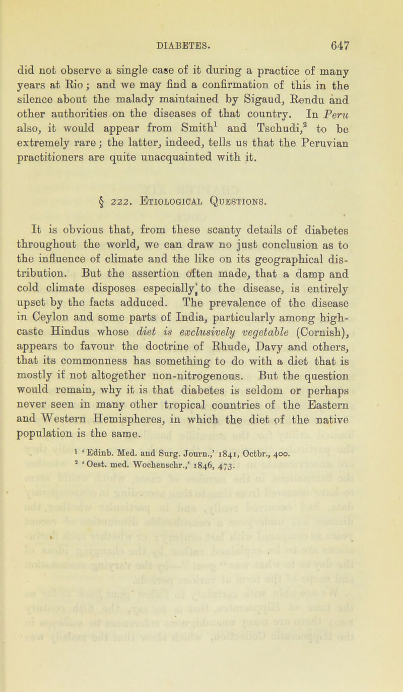 did not observe a single case of it during a practice of many years at Rio; and we may find a confirmation of this in the silence about tbe malady maintained by Sigaud, Rendu and other authorities on the diseases of that country. In Peru also, it would appear from Smith1 and Tschudi,2 to be extremely rare; the latter, indeed, tells us that the Peruvian practitioners are quite unacquainted with it. § 222. Etiological Questions. It is obvious that, from these scanty details of diabetes throughout the world, we can draw no just conclusion as to the influence of climate and the like on its geographical dis- tribution. But the assertion often made, that a damp and cold climate disposes especially’to the disease, is entirely upset by the facts adduced. The prevalence of the disease in Ceylon and some parts of India, particularly among high- caste Hindus whose diet is exclusively vegetable (Cornish), appears to favour the doctrine of Rhude, Davy and others, that its commonness has something to do with a diet that is mostly if not altogether non-nitrogenous. But the question would remain, why it is that diabetes is seldom or perhaps never seen in many other tropical countries of the Eastern and Western Hemispheres, in which the diet of the native population is the same. ' ‘ Edinb. Med. and Surg. Journ.,’ 1841, Octbr., 400. 3 * Oest. med. Wochenschr.,’ 1846, 473.