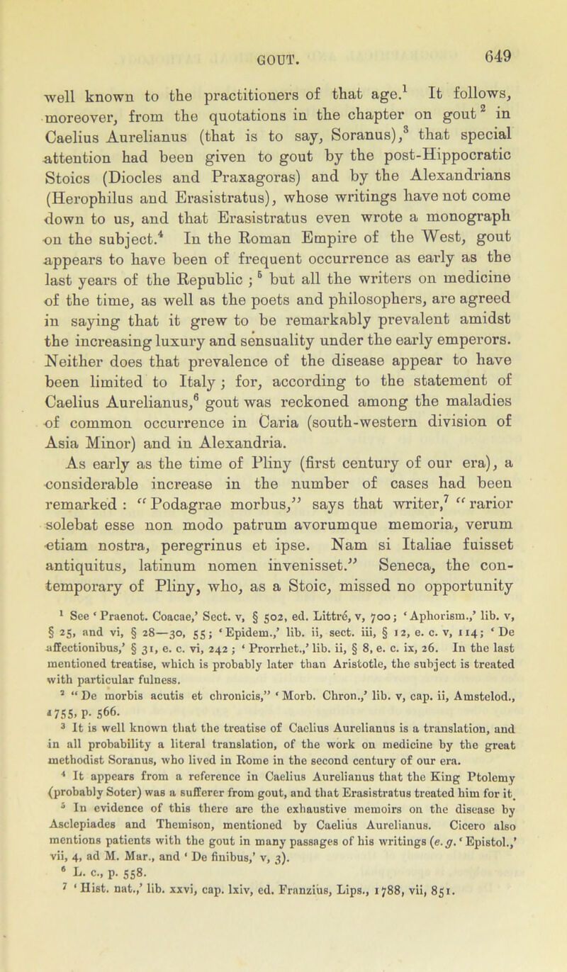 well known to the practitioners of that age.1 It follows, moreover, from the quotations in the chapter on gout2 in Caelius Aurelianus (that is to say, Soranus),3 that special attention had been given to gout by the post-Hippocratic Stoics (Diodes and Praxagoras) and by the Alexandrians (Herophilus and Erasistratus), whose writings have not come down to us, and that Erasistratus even wrote a monograph on the subject.4. In the Roman Empire of the West, gout appears to have been of frequent occurrence as early as the last years of the Republic ;6 but all the writers on medicine of the time, as well as the poets and philosophers, are agreed in saying that it grew to be remarkably prevalent amidst the increasing luxury and sensuality under the eai'ly emperors. Neither does that prevalence of the disease appear to have been limited to Italy; for, according to the statement of Caelius Aurelianus,6 gout was reckoned among the maladies of common occurrence in Caria (south-western division of Asia Minor) and in Alexandria. As early as the time of Pliny (first century of our era), a -considerable increase in the number of cases had been remarked : “ Podagrae morbus,” says that writer,7 “ rarior solebat esse non modo patrum avorumque memoria, verum ■etiam nostra, peregrinus et ipse. Nam si Italiae fuisset antiquitus, latinum nomen invenisset.” Seneca, the con- temporary of Pliny, who, as a Stoic, missed no opportunity 1 See ‘ Praenot. Coacae/ Sect, v, § 502, ed. Littre, v, 700; ‘ Aphorism.,’ lib. v, § 25, and vi, § 28—30, 55; ‘Epidem.,’ lib. ii, sect, iii, § 12, e. c. v, 114; ‘ De uffectionibus,’ § 31, e. c. vi, 242 ; ‘ Prorrhet.,’ lib. ii, § 8, e. c. ix, 26. In the last mentioned treatise, which is probably later than Aristotle, the subject is treated with particular fulness. 2 “De morbis acutis et chronicis,” ‘ Morb. Chron.,’ lib. v, cap. ii, Amstelod., *755. P- 566. 3 It is well known that the treatise of Caelius Aurelianus is a translation, and in all probability a literal translation, of the work on medicine by the great methodist Soranus, who lived in Rome in the second century of our era. 4 It appears from a reference in Caelius Aurelianus that the King Ptolemy (probably Soter) was a sufferer from gout, and that Erasistratus treated him for it. ° In evidence of this there are the exhaustive memoirs on the disease by Asclcpiades and Themison, mentioned by Caelius Aurelianus. Cicero also mentions patients with the gout in many passages of his writings (e. g. * Epistol.,’ vii, 4, ad M. Mar., and ‘ De finibus,’ v, 3). 6 E. c., p. 558. 7 ‘ Hist, nat.,’ lib. xxvi, cap. lxiv, ed. Franzius, Lips., 1788, vii, 851.