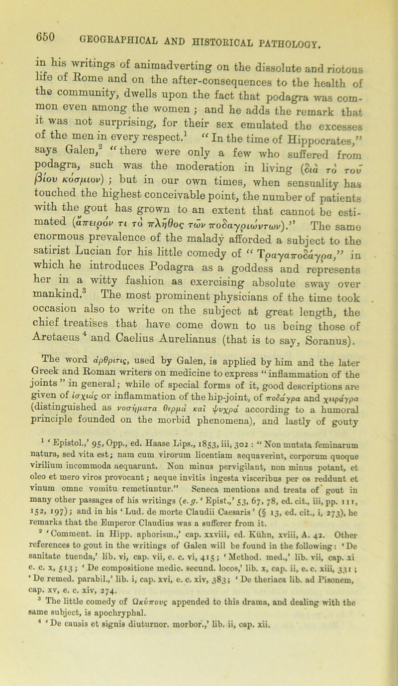 in Ins writings of animadverting on the dissolute and riotous life of Rome and on the after-consequences to the health of the community, dwells upon the fact that podagra was com- mon even among the women ; and he adds the remark that it was not surprising, for their sex emulated the excesses of the men in every respect.1 “ In the time of Hippocrates,” says Galen,2 “there were only a few who suffered from podagra, such was the moderation in living (cm to tov fiiov Koafiiov) j but in our own times, when sensuality has touched the highest conceivable point, the number of patients with the gout has grown to an extent that cannot be esti- mated (oTTEipoV Ti TO TrXiJdoe tuv 7roSaypiwvrw)The same enormous prevalence of the malady afforded a subject to the satirist Lucian for his little comedy of “ TpayawoSaypa,” in which he introduces Podagra as a goddess and represents hei in a witty fashion as exercising absolute sway over mankind.3 The most prominent physicians of the time took occasion also to write on the subject at great length, the chief tieatises that have come down to us being those of Aretaeus4 and Caelius Aurelianus (that is to say, Soranus). The word dpGpniQ, used by Galen, is applied by him and the later Greek and Homan writers on medicine to express “inflammation of the joints in general; while of special forms of it, good descriptions are given of icrxius or inflammation of the hip-joint, of iroSdypa and xilP<*ypa (distinguished as voaypara Otppd kciI xpvxpa according to a humoral pi inciple founded on the morbid phenomena), and lastly of gouty 1 ‘ Epistol.,’ 95, Opp., ed. Haase Lips., 1853, iii, 302 : “ Non mntata feminarum natura, sed vita est; nam cum virorum licentiam aequaverint, corporum quoque virilium incommoda aequarunt. Non minus pervigilant, non minus potant, et oleo et mero viros provocant; aeque invitis ingesta visceribus per os reddunt et vinum omne vomitu remetiuntur.” Seneca mentions and treats of gout in many other passages of his writings (e.g. ‘ Epist.,’ 53, 67, 78, ed. cit., iii, pp. iit, JS2> I9l) '> and in his ‘Lud. de morte Claudii Caesaris’ (§ 13, ed. cit., i, 273), he remarks that the Emperor Claudius was a sufferer from it. 2 ‘Comment, in Hipp. aphorism.,’ cap. xxviii, ed. Kuhn, xviii, A. 42. Other references to gout in the writings of Galen will he found in the following: ‘ De sanitate tuenda,’ lib. vi, cap. vii, e. c. vi, 415; ‘Method, med.,’ lib. vii, cap. xi e. c. x, 513; ‘ De compositione medic, secund. locos,’ lib. x, cap. ii, e. c. xiii, 331; ‘ De remed. parabil.,’ lib. i, cap. xvi, e. c. xiv, 383; ‘ De theriaca lib. ad Pisonem, cap. xv, e. c. xiv, 274. 3 The little comedy of Qkvttovc appended to this drama, and dealing with the same subject, is apochryphal. 4 * De cauais ct signis diuturnor. morbor.,’ lib. ii, cap. xii.