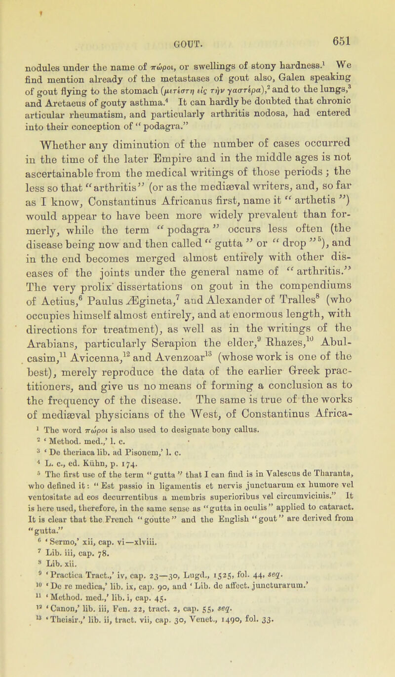 nodules under the name of nwpoi, or swellings of stony hardness.1 We find mention already of the metastases of gout also, Galen speaking of gout flying to the stomach (/urtarp tig ti)v yaarkpa), and to the lungs,3 and Aretaeus of gouty asthma.4 It can hardly be doubted that chronic articular rheumatism, and particularly arthritis nodosa, had entered into their conception of “ podagra.” Whether any diminution of the number of cases occurred in the time of the later Empire and in the middle ages is not ascertainable from the medical writings of those periods ; the less so that “arthritis” (or as the mediaeval writers, and, so far as I know, Constantinus Africanus first, name it “ arthetis ”) would appear to have been more widely prevalent than for- merly, while the term “ podagra ” occurs less often (the disease being now and then called “ gutta ” or “ drop ”5), and in the end becomes merged almost entirely with other dis- eases of the joints under the general name of arthritis/’ The very prolix' dissertations on gout in the compendiums of Aetius,6 Paulus ./Egineta,7 and Alexander of Tralles8 (who occupies himself almost entirely, and at enormous length, with directions for treatment), as well as in the writings of the Arabians, particularly Serapion the elder,0 Rhazes,10 Abul- casim,11 Avicenna,12 and Avenzoar13 (whose work is one of the best), merely reproduce the data of the earlier Greek prac- titioners, and give us no means of forming a conclusion as to the frequency of the disease. The same is true of the works of mediaeval physicians of the West, of Constantinus Africa- 1 The word 7nupot is also used to designate bony callus. 2 * Method, med.,’ 1. c. 3 ‘ De theriaca lih. ad Pisonem,’ 1. c. 4 L. c., ed. Kiihn, p. 174. 5 The first use of the term “gutta ” that I can find is in Valescus de Tharantn, who defined it: “ Est passio in ligamentis et nervis junctuarum ex humore vel ventositate ad eos decurrentibus a membris superioribus vel circumviciuis.” It is here used, therefore, in the same sense as “gutta in oculis” applied to cataract. It is clear that the French “goutte” and the English “gout” are derived from gutta.” 6 * Sermo,’ xii, cap. vi—xlviii. 7 Lih. iii, cap. 78. 8 Lib. xii. 0 ‘Practica Tract.,’ iv, cap. 23—30, Lugd., 1525, fol. 44, seq. 10 ‘ De re medica,’ lib. ix, cap. 90, and ‘ Lib. dc aifect. juncturarum.’ 11 ‘Method, med.,’ lib. i, cap. 45. 13 ‘Canon,’ lib. iii. Fen. 22, tract. 2, cap. 55, seq. 13 ‘Theisir.,’ lib. ii, tract, vii, cap. 30, Venet., 149°> fol. 33-