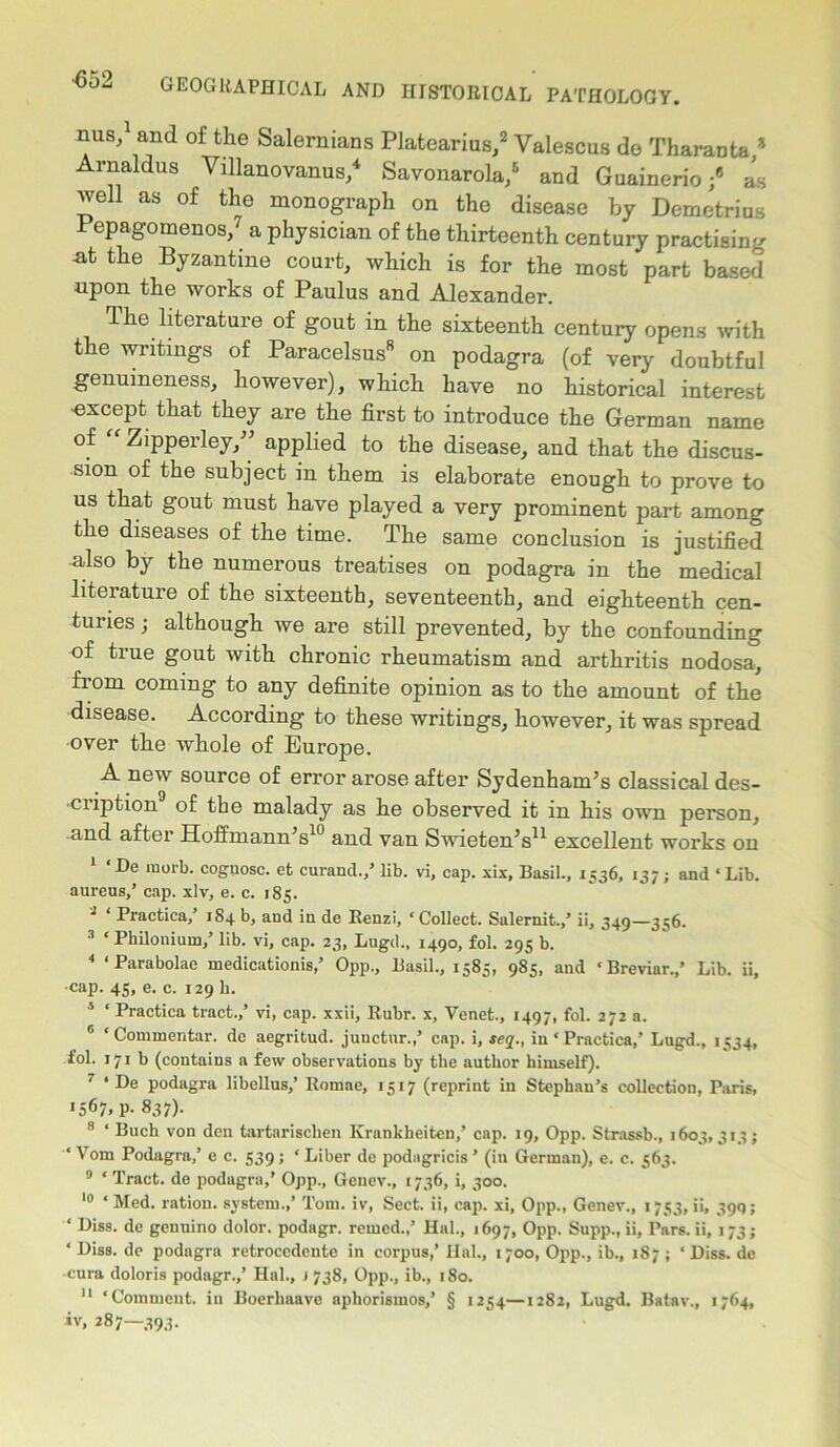 nus,1 and of the Salernians Platearius,2 Valescus de Tharanta ? Arnaldus Yillanovanus,4 Savonarola,6 and Guainerio ;6 as well as of the monograph on the disease by Demetrius Pepagomenos,7 a physician of the thirteenth century practising -at the Byzantine court, which is for the most part based upon the works of Paulus and Alexander. The literature of gout in the sixteenth century opens with the writings of Paracelsus8 on podagra (of very doubtful genuineness, however), which have no historical interest •except that they are the first to introduce the German name of Zipperley/’ applied to the disease, and that the discus- sion of the subject in them is elaborate enough to prove to us that gout must have played a very prominent part among the diseases of the time. The same conclusion is justified also by the numerous treatises on podagra in the medical literature of the sixteenth, seventeenth, and eighteenth cen- turies ; although we are still prevented, by the confounding of true gout with chronic rheumatism and arthritis nodosa, from coming to any definite opinion as to the amount of the disease. According to these writings, however, it was spread •over the whole of Europe. A new source of error arose after Sydenham’s classical des- ciiption of the malady as he observed it in his own person, and after Hoffmann’s10 and van Swieten’s11 excellent works on 1 ‘De morb. cognosc. et curand.,’ lib. vi, cap. xix, Basil., 1536, 137; and ‘ Lib. aureus,’ cap. xlv, e. c. 185. 3 ‘ Practica,’ 1S4 b, aud in de Renzi, ‘Collect. Salernit.,’ ii, 349—356. 3 * Philoniuiu,’ lib. vi, cap. 23, Lugd., 1490, fol. 295 b. 4 ‘Parabolae medicationis,’ Opp., Basil., 1585, 985, and ‘ Breviar.,’ Lib. ii, ■cap. 45, e. c. 129 h. 4 ‘ Practica tract.,’ vi, cap. xxii, Rubr. x, Venet., 1497, fol. 272 a. c ‘Commentar. dc aegritud. juuctur.,’ cap. i, seq., in ‘ Practica,’ Lugd., 1534, fol. 171 b (contains a few observations by the author himself). 7 * De podagra libellus,’ Romae, 1517 (reprint in Stephan’s collection, Paris, '567. P- 837)- 8 ‘ Buch von den tartarisclien Krankheiten,’ cap. 19, Opp. Strassb., 1603, 313; ‘ Vom Podagra,’ e c. 539; ‘ Liber de podagricis ’ (in German), e. c. 563. 9 ‘ Tract, de podagra,’ Opp., Genev., 1736, i, 300. 10 ‘ Med. ration, system.,’ Tom. iv, Sect, ii, cap. xi, Opp., Genev., 1753, ii, 390 ; ‘ Diss. de genuino dolor, podagr. reined.,’ Hal., 1697, Opp. Supp., ii, Pars, ii, 173; ‘Diss. de podagra retroccdente in corpus,’ Hal., 1700, Opp., ib., 187 ; ‘Diss. de cura doloris podagr.,’ Hal., 1 738, Opp., ib., 180. 11 ‘Comment, in Boerliaave apliorismos,’ § 1254—1282, Lugd. Batav., 1764, iv, 287—393.