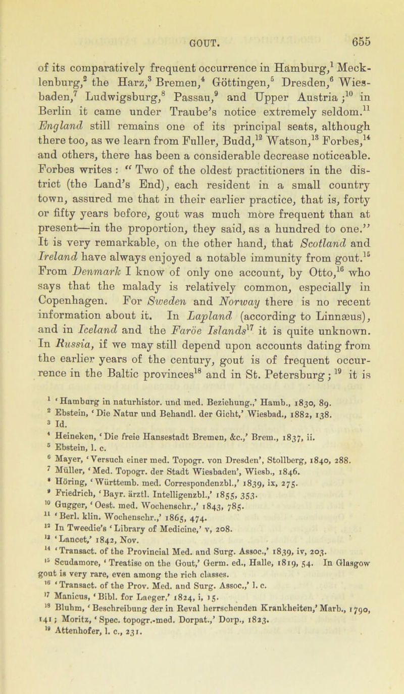 of its comparatively frequent occurrence in Hamburg,1 Meck- lenburg,2 3 tbe Harz,8 Bremen,4 Gottingen,5 Dresden,6 Wies- baden,7 Ludwigsburg,8 Passau,9 and Upper Austria ;10 in Berlin it came under Traube’s notice extremely seldom.11 England still remains one of its principal seats, although there too, as we learn from Fuller, Budd,12 Watson,13 Forbes,14 and others, there has been a considerable decrease noticeable. Forbes writes : “ Two of the oldest practitioners in the dis- trict (the Land’s End), each resident in a small country town, assured me that in their earlier practice, that is, forty or fifty years before, gout was much more frequent than at present—in the proportion, they said, as a hundred to one.” It is very remarkable, on the other hand, that Scotland and Ireland have always enjoyed a notable immunity from gout.15 From Denmarlc I know of only one account, by Otto,16 * who says that the malady is relatively common, especially in Copenhagen. For Sweden and Norway there is no recent information about it. In Lapland' (according to Linnaeus), and in Iceland and the Faroe Islands17 it is quite unknown. In Russia, if we may still depend upon accounts dating from the earlier years of the century, gout is of frequent occur- rence in the Baltic provinces18 and in St. Petersburg;19 it is 1 ‘Hamburg in naturhistor. und med. Beziehung.,’ Hamb., 1830, 89. 2 Ebstein, ‘Die Natur und Behandl. der Gicht,’ Wiesbad., 1882, 138. 3 Id. 4 Heineken, ‘Die freie Hansestadt Bremen, &c.,’ Brem., 1837, ii. 5 Ebstein, 1. c. 6 Mayer, ‘ Versuch einer med. Topogr. von Dresden’, Stollberg, 1840, 288. ' Muller, ‘Med. Topogr. der Stadt Wiesbaden’, Wiesb., 1846. * HSring, ‘Wiirttemb. med. Correspondenzbl.,’ 1839, 'x» 275. * Friedrich, ‘Bayr. arztl. Intelligenzbl.,’ 1855, 353. 10 Gugger, ‘Oest. med. Wochenschr.,’ 1843, 785. 11 ‘Berl. klin. Wochenschr.,’ 1863, 474. 12 In Tweedie’s ‘Library of Medicine,’ v, 208. 11 ‘Lancet,’ 1842, Nov. 14 ‘Transact, of the Provincial Med. and Surg. Assoc.,’ 1839, iy> 2°3- 13 Scudamore, ‘ Treatise on the Gout,’ Germ, ed., Halle, 1819, 54. In Glasgow gout is very rare, even among the rich classes. 10 ‘ Transact, of the Prov. Med. and Surg. Assoc.,’ 1. c. 17 Manicus, ‘Bibl. for Laeger,' 1824, i, 15. 18 Bluhm, ‘ Beschreibung der in Revnl herrschenden Krankheiten,’Marb., 1790, 141; Moritz, ‘Spec, topogr.-med. Dorpat.,’ Dorp., 1823. 19 Attenhofer, 1. c., 231.