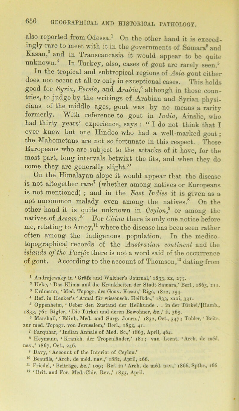 also reported from Odessa.1 * On the other hand it is exceed- rare to meet with it in the governments of Samara8 and Kasan,3 and in Transcaucasia it would appear to be quite unknown.4 5 In Turkey, also, cases of gout are rarely seen.4 In the tropical and subtropical regions of Asia gout either does not occur at all or only in exceptional cases. This holds good for Syria, Persia, and Arabia,6 although in those coun- tries, to judge by the writings of Arabian and Syrian physi- cians of the middle ages, gout was by no means a rarity formerly. With reference to gout in India, Ainslie, who had thirty years’ experience, says : “ I do not think that I ever knew but one Hindoo who had a well-marked gout; the Mahometans are not so fortunate in this respect. Those Europeans who are subject to the attacks of it have, for the most part, long intervals betwixt the fits, and when they do come they are generally slight.” On the Himalayan slope it would appear that the disease is not altogether rare7 (whether among natives or Europeans is not mentioned) ; and in the East Indies it is given as a not uncommon malady even among the natives.8 On the other hand it is quite unknown in Ceylon,9 or among the natives of Assam.10 For China there is only one notice before me, relating to Amoy,11 where the disease has been seen rather often among the indigenous population. In the medico- topographical records of the Australian continent and the islands of the Pacific there is not a word said of the occurrence of gout. According to the account of Thomson,12 dating from 1 Andrejewsky in ‘ Griife and Waltlier’s Journal,’ 1833, xx, 277. 3 Ucke, ‘ Das Klima und die Krankheiten der Stadt Samara,’ Berk, 1863, 211. 3 Erdmann, ‘Med. Topogr. des Gouv. Kasan,’ Riga, 1822, 154. 4 Ref. in Becker’s ‘ Annal fiir wissensch. Heilkde.,’ 1833, xxxi, 331. 5 Oppenheim, 4 Ueber den Zustand der Heilkunde . . in der Turkei,’|Hamb., 1833, 76; Rigler, ‘ Die Tiirkei und deren Bewolmer, &c.,’ ii, 365. 6 Marshall, ‘ Edinb. Med. and Surg. Journ.,’ 1832, Oct., 347; Tobler, • Beitr. 7,ur med. Topogr. von Jerusalem,’ Berk, 1855, 41. 7 Farquhar, ‘Indian Annals of Med. Sc.,’ 1863, April, 464. 8 Ileymann, * Krankh. der Tropenliindcr,’ 181 ; van Lcent, ‘Arch, de med. nav.,’ 1867, Oct., 246. 9 Davy,4 Account of the Interior of Ceylon.’ 10 Beauflls, ‘Arch, de mdd. nav.,’ 1882, April, 266. 11 Friedel, * Beitrage, &c.,’ 109; Ref. in * Arch, de med. nav.,’ 1866, Sptbr., 166 13 ‘Brit, and For. Med.-Chir. Rev.,’ 1835, April.