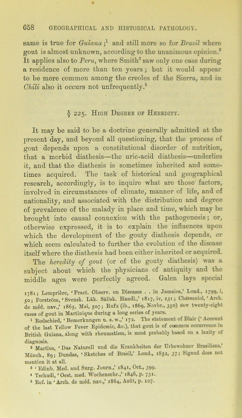 same is true for Guiana and still more so for Brazil where gout is almost unknown, according to the unanimous opinion.2 It applies also to Peru, where Smith3 saw only one case during a residence of more than ten years ; but it would appear to be more common among the creoles of the Sierra, and in Chili also it occurs not unfrequently.5 § 225. High Degree of Heredity. It may be said to be a doctrine generally admitted at the present day, and beyond all questioning, that the process of gout depends upon a constitutional disorder of nutrition, that a morbid diathesis—the uric-acid diathesis—underlies it, and that the diathesis is sometimes inherited and some- times acquired. The task of historical and geographical research, accordingly, is to inquire what are those factors, involved in circumstances of climate, manner of life, and of nationality, and associated with the distribution and degree of prevalence of the malady in place and time, which may be brought into causal connexion with the pathogenesis; or, otherwise expressed, it is to explain the influences upon which the development of the gouty diathesis depends, or which seem calculated to further the evolution of the disease itself where the diathesis had been either inherited or acquired. The heredity of gout (or of the gouty diathesis) was a subject about which the physicians of antiquity and the middle ages were perfectly agreed. Galen lays special 1781; Lempriere, ‘Pract. Obscrv. on Diseases . . in Jamaica, Lend., i/99> *> 50; Forstrom, * Svensk. Lak. Siillsk. Haudl.,’ 1817, iv, 231 j Chassaniol, Arch, de med. nav.,’ 1865, Mai, 507; Rufz (ib., 1869, Novbr., 350) saw twenty-eight cases of gout in Martinique during a long series of years. 1 Rodschied, ‘ Bemcrkungen u. s. w.,’ 172. The statement of Blair (‘ Account of the last Yellow Fever Epidemic, &c.), that gout is of common occurrence in British Guiana, along with rheumatism, is most probably based on a laxity of diagnosis. a Martius, ‘Das Naturell und die Krankheiten der Urbewohncr Brasiliens, Munch., 89;’ Dundas, ‘Sketches of Brasil,’ Lond., 1852, 37; Sigaud does not mention it at nil. 3 ‘ Edinb. Med. and Surg. Journ.,’ 1841, Oct., 399. « Tschudi, ‘ Oest. med. Wochensclir.,’ 1846, p. 731.