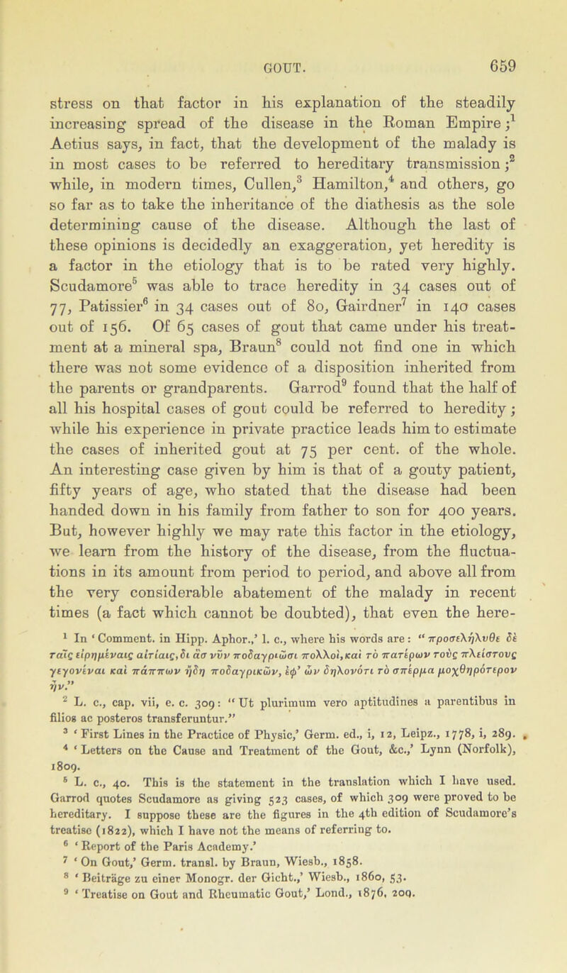 stress on that factor in his explanation of the steadily increasing spread of the disease in the Roman Empire Aetius says, in fact, that the development of the malady is in most cases to be referred to hereditary transmission ;3 while, in modern times, Cullen,3 Hamilton,4 and others, go so far as to take the inheritance of the diathesis as the sole determining cause of the disease. Although the last of these opinions is decidedly an exaggeration, yet heredity is a factor in the etiology that is to be rated very highly. Scudamore5 was able to trace heredity in 34 cases out of 77, Patissier6 in 34 cases out of 80, Gairdner7 in 140 cases out of 156. Of 65 cases of gout that came under his treat- ment at a mineral spa, Braun8 could not find one in which there was not some evidence of a disposition inherited from the parents or grandparents. Garrod9 found that the half of all his hospital cases of gout could be referred to heredity; while his experience in private practice leads him to estimate the cases of inherited gout at 75 per cent, of the whole. An interesting case given by him is that of a gouty patient, fifty years of age, who stated that the disease had been handed down in his family from father to son for 400 years. But, however highly we may rate this factor in the etiology, we learn from the history of the disease, from the fluctua- tions in its amount from period to period, and above all from the very considerable abatement of the malady in recent times (a fact which cannot be doubted), that even the here- 1 In ‘ Comment, in Hipp. Aphor.,’ 1. c., where his words are : “ TrpoaeXfiXvOe Si TaiQ lipppivaig airiaiq,Si da vvv woSayptuiai 7roXXoi,icat to Trariptov rove tcXi'iotovz ytyovivai kai ircnraiov ijSr] noSaypiiciov, hp’ (5v StjXovotl to aneppa pox^ppoTipov fjv.” 2 L. c., cap. vii, e. c. 309: “ Ut plurimum vero aptitudines a parentibus in filios ac posteros transferuntur.” 3 ‘ First Lines in the Practice of Physic,’ Germ, ed., i, 12, Leipz., 1778, i, 289. , 4 * Letters on the Cause and Treatment of the Gout, &c.,’ Lynn (Norfolk), 1809. 6 L. c., 40. This is the statement in the translation which I have used. Garrod quotes Scudamore as giving 523 cases> °f which 309 were proved to he hereditary. I suppose these are the figures in the 4th edition of Scudamore’s treatise (1822), which I have not the means of referring to. 6 ‘ Report of the Paris Academy.’ 7 ‘ On Gout,’ Germ, transl. by Braun, Wiesb., 1858. 8 ‘ Beitriige zu einer Monogr. der Gicht.,’ Wiesb., i860, 33. 9 ‘Treatise on Gout and Rheumatic Gout,’ Lond., 1876. 2oq.