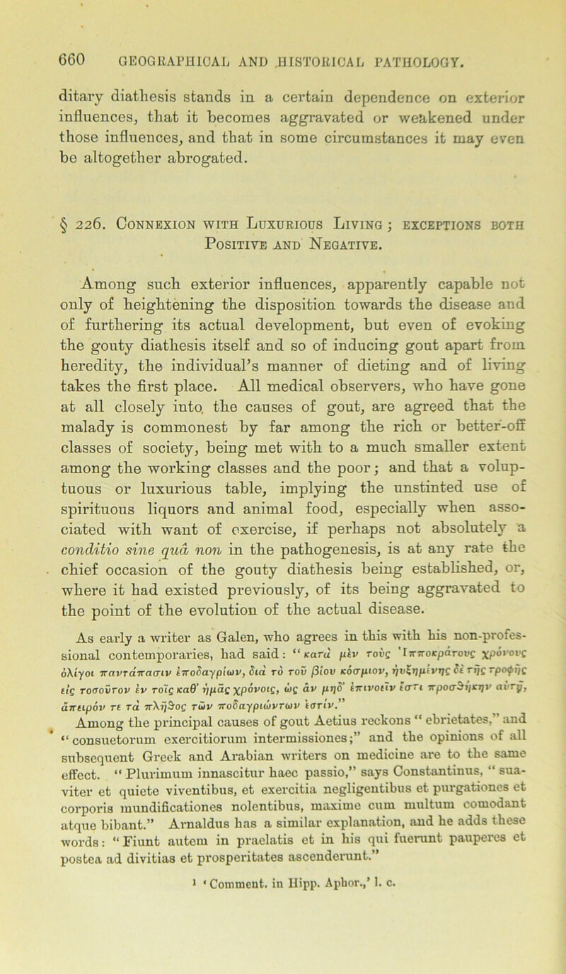 ditary diathesis stands in a certain dependence on exterior influences, that it becomes aggravated or weakened under those influences, and that in some circumstances it may even be altogether abrogated. § 226. Connexion with Luxurious Living ; exceptions both Positive and Negative. Among such exterior influences, apparently capable not only of heightening the disposition towards the disease and of furthering its actual development, but even of evoking the gouty diathesis itself and so of inducing gout apart from heredity, the individual’s manner of dieting and of living takes the first place. All medical observers, who have gone at all closely into, the causes of gout, are agreed that the malady is commonest by far among the rich or better-off classes of society, being met with to a much smaller extent among the working classes and the poor; and that a volup- tuous or luxurious table, implying the unstinted use of spirituous liquors and animal food, especially when asso- ciated with want of exercise, if perhaps not absolutely a conditio sine qua non in the pathogenesis, is at any rate the chief occasion of the gouty diathesis being established, or, where it had existed previously, of its being aggravated to the point of the evolution of the actual disease. As early a writer as Galen, who agrees in this with his non-profes- sional contemporaries, had said: “Kara plv rove 'Ijrjroicpdrowe xporovg oXiyoi navrairaaiv iTTodaypiiov, did rd roC /3iou (cocr/nov, tjv^rjpivrjg di rijg rpoifiijg ilg roooiirov iv rdig KaO' iipag xpdvotg, wg dv pi]d imvoiiv t<ri 7rpooA»jK>j>' avry, awupov rt rd nXifSog rwv Trodaypitdvnov terrtv.” Among the principal causes of gout Aetius reckons “ ebrietates, and “ consuetorum exercitiorum intermissionesand the opinions of all subsequent Greek and Arabian writers on medicine are to the same effect. “ Plurimum innascitur haec passio,” says Constantinus, “ sua- viter ct quiete viventibus, et exercitia negligentibus et purgationes et corporis mundificationes nolcntibus, maxime cum multum comodant atquo bibant.” Arnaldus has a similar explanation, and he adds these words: “ Fiunt autem in praelatis et in his qui fuerunt pauperes et postea ad divitias et prosperitates ascenderunt.” 1 * Comment, in Hipp. Aphor.,’ 1. c.