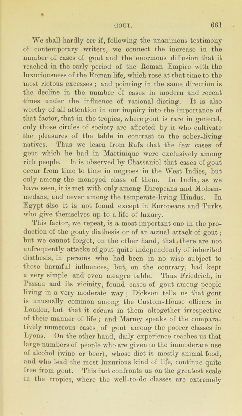 We shall hardly err if, following the unanimous testimony of contemporary winters, we connect the increase in the number of cases of gout and the enormous diffusion that it reached in the early period of the Roman Empire with the luxuriousness of the Roman life, which rose at that time to the most riotous excesses; and pointing in the same direction is the decline in the number of cases in modern and recent times under the influence of rational dieting. It is also worthy of all attention in our inquiry into the importance of that factor, that in the tropics, where gout is rare in general, only those circles of society are affected by it who cultivate the pleasures of the table in contrast to the sober-living natives. Thus we learn from Rufz that the few cases of gout which he had in Martinique were exclusively among rich people. It is observed by Chassaniol that cases of gout occur from time to time in negroes in the West Indies, but only among the moneyed class of them. In India, as we have seen, it is met with only among Europeans and Moham- medans, and never among the temperate-living Hindus. Iu Egypt also it is not found except in Europeans and Turks who give themselves up to a life of luxury. This factor, we repeat, is a most important one in the pro- duction of the gouty diathesis or of an actual attack of gout; but we cannot forget, on the other hand, that.there are not unfrequently attacks of gout quite independently of inherited diathesis, in persons who had been in no wise subject to those harmful influences, but, on the contrary, had kept a very simple and even meagre table. Thus Friedrich, in Passau and its vicinity, found cases of gout among people living in a very moderate way ; Dickson tells us that gout is unusually common among the Custom-House officers in London, but that it occurs in them altogether irrespective of their manner of life; and Marmy speaks of the compara- tively numerous cases . of gout among the poorer classes in Lyons. On the other hand, daily experience teaches us that large numbers of people who are given to the immoderate use of alcohol (wine or beer), whose diet is mostly animal food, and who lead the most luxurious kind of life, continue quite free from gout. This fact confronts us on the greatest scale in the tropics, where the well-to-do classes are extremely