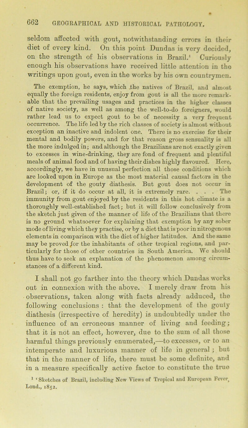 seldom affected with gout, notwithstanding errors in their diet of evei’y kind. On this point Dundas is very decided, on the strength of his observations in Brazil.1 Curiously enough his observations have received little attention in the writings upon gout, even in the works by his own countrymen. The exemption, he says, which the natives of Brazil, and almost equally the foreign residents, enjoy from gout is all the more remark- able that the prevailing usages and practices in the higher classes of native society, as well as among the well-to-do foreigners, would rather lead us to expect gout to be of necessity a very frequent occurrence. The life led by the rich classes of society is almost without exception an inactive and indolent one. There is no exercise for their mental and bodily powers, and for that reason gross sensuality is all the more indulged in; and although the Brazilians are not exactly given to excesses in wine-drinking, they are fond of frequent and plentiful meals of animal food and of having their dishes highly flavoured. Here, accordingly, we have in unusual perfection all those conditions which are looked upon in Europe as the most material causal factors in the development of the gouty diathesis. But gout does not occur in Brazil; or, if it do occur at all, it is extremely rare. . . . The immunity from gout enjoyed by the residents in this hot climate is a thoroughly well-established fact; but it will follow conclusively from the sketch just given of the manner of life of the Brazilians that there is no ground whatsoever for explaining that exemption by any sober mode of living which they practise, or by a diet that is poor in nitrogenous elements in comparison with the diet of higher latitudes. And the same may be proved /or the inhabitants of other tropical regions, and par- ticularly for those of other countries in South America, We should thus have to seek an explanation of the phenomenon among circum- stances of a different kind. I shall not go farther into the theory which Dundas works out in connexion with the above. I merely draw from his observations, taken along with facts already adduced, the following conclusions : that the development of the gouty diathesis (irrespective of heredity) is undoubtedly under the influence of an erroneous manner of living and feeding; that it is not an effect, however, due to the sum of all those harmful things previously enumerated,—to excesses, or to an intemperate and luxurious manner of life in general ; but that in the manner of life, there must be some definite, and in a measure specifically active factor to constitute the true 1 1 Sketches of Brazil, including New Views of Tropical and European Fever Lond., 1852.