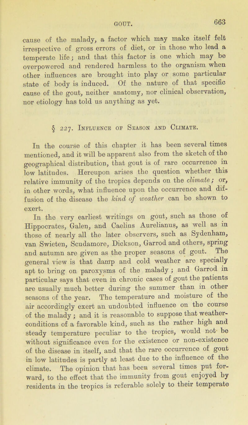 cause of tlie malady, a factor which, may make itself felt irrespective of gross errors of diet, or in those who lead a temperate life; and that this factor is one which may be overpowered and rendered harmless to the organism when other influences are brought into play or some particular state of body is induced. Of the nature of that specific cause of the gout, neither anatomy, nor clinical observation, nor etiology has told us anything as yet. § 227. Influence op Season and Climate. In the course of this chapter it has been several times mentioned, and it will be apparent also from the sketch of the geographical distribution, that gout is of rare occurrence in low latitudes. Hereupon arises the question whether this relative immunity of the tropics depends on the climate ; or, in other words, what influence upon the occurrence and dif- fusion of the disease the Jcind of weather can be shown to exert. In the very earliest writings on gout, such as those of Hippocrates, Galen, and Caelius Aurelianus, as well as in those of nearly all the later observers, such as Sydenham, van Swieten, Scudamore, Dickson, Garrod and others, spring and autumn are given as the proper seasons of gout. The general view is that damp and cold weather are specially apt to bring on paroxysms of the malady ; and Garrod in particular says that even in chronic cases of gout the patients are usually much better during the summer than in other seasons of the year. The temperature and moisture of the air accordingly exert an undoubted influence on the course of the malady ; and it is reasonable to suppose that weather- conditions of a favorable kind, such as the rather high and steady temperature peculiar to the tropics, would not be without significance even for the existence or non-existence of the disease in itself, and that the rare occurrence of gout in low latitudes is partly at least due to the influence of the climate. The opinion that has been several times put for- ward, to the effect that the immunity from gout enjoyed by residents in the tropics is referable solely to their temperate