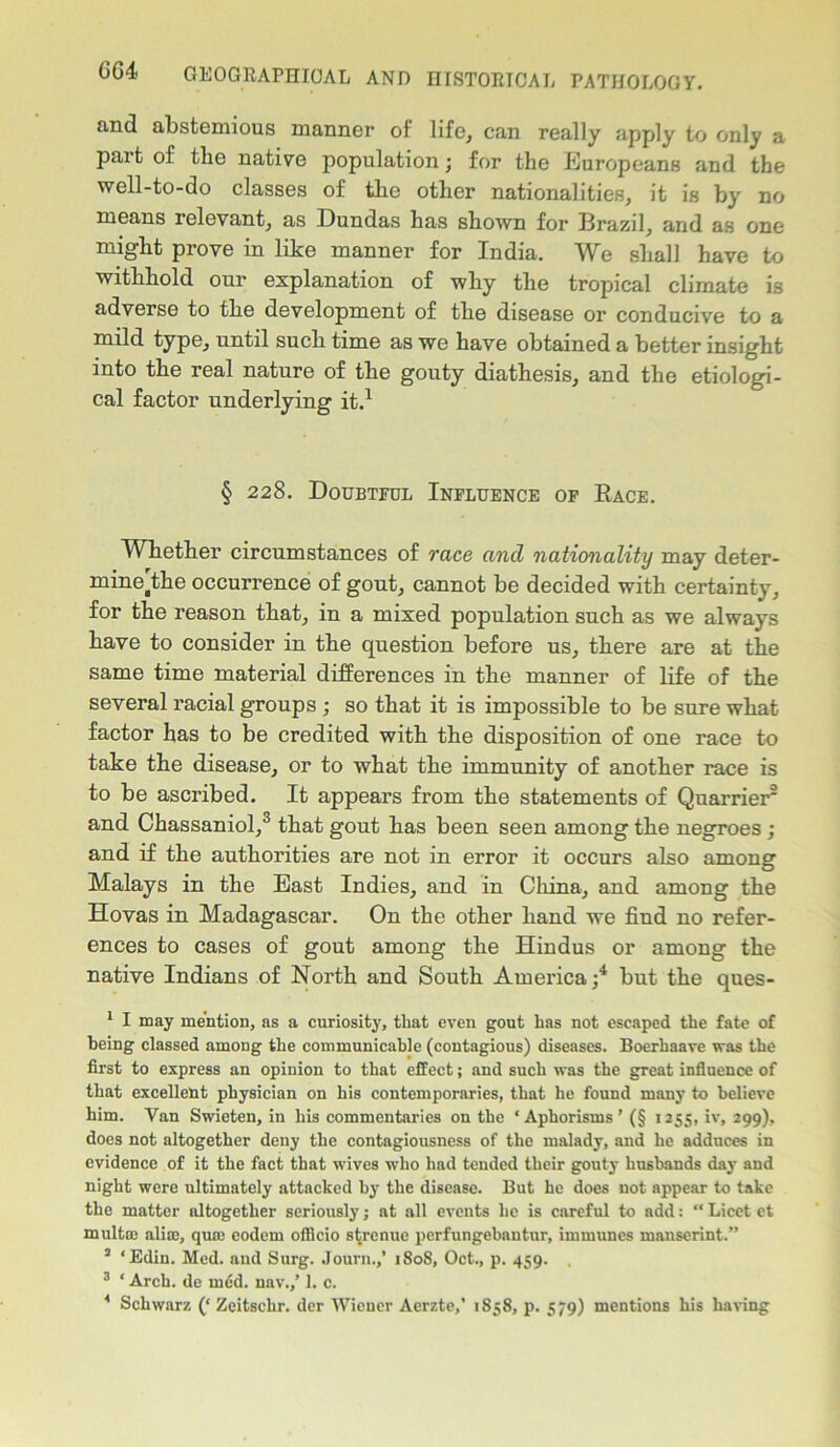 and abstemious manner of life, can really apply to only a part of the native population; for the Europeans and the well-to-do classes of the other nationalities, it is by no means relevant, as Dundas has shown for Brazil, and as one might prove in like manner for India. We shall have to withhold our explanation of why the tropical climate is adverse to the development of the disease or conducive to a mild type, until such time as we have obtained a better insight into the real nature of the gouty diathesis, and the etiologi- cal factor underlying it.1 § 228. Doubtful Influence op Bace. Whether circumstances of race and nationality may deter- mine^the occurrence of gout, cannot be decided with certainty, for the reason that, in a mixed population such as we always have to consider in the question before us, there are at the same time material differences in the manner of life of the several racial groups ; so that it is impossible to be sure what factor has to be credited with the disposition of one race to take the disease, or to what the immunity of another race is to be ascribed. It appears from the statements of Quarrier2 and Chassaniol,3 that gout has been seen among the negroes ; and if the authorities are not in error it occurs also among Malays in the East Indies, and in China, and among the Hovas in Madagascar. On the other hand we find no refer- ences to cases of gout among the Hindus or among the native Indians of North and South America;4 but the ques- 1 I may mention, as a curiosity, that even gout has not escaped the fate of being classed among the communicable (contagious) diseases. Boerhaave was the first to express an opinion to that effect; and such was the great influence of that excellent physician on his contemporaries, that he found many to believe him. Van Swieten, in his commentaries on the ‘Aphorisms’ (§ 1255, iv, 299), does not altogether deny the contagiousness of the malady, and he adduces in evidence of it the fact that wives who had tended their gouty husbands day and night were ultimately attacked by the disease. But he does not appear to take the matter altogether seriously; at all events lie is careful to add: “ Licet et multee alia), qua) eodem officio strenue perfungebautur, immunes manserint.” 2 ‘Edin. Med. and Surg. Journ.,’ 1808, Oct., p. 459. 3 * Arch, de rued, nav.,’ 1. c. * Schwarz (‘ Zeitschr. der Wiener Aerzte,’ 1858, p. 579) mentions his having