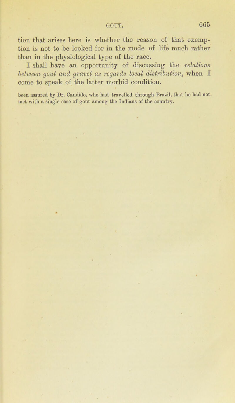 tiou tliat arises here is whether the reason of that exemp- tion is not to be looked for in the mode of life much rather than in the physiological type of the race. I shall have an opportunity of discussing the relations between gout and gravel as regards local distribution, when I come to speak of the latter morbid condition. been assured by Dr. Candido, who had travelled through Brazil, that he had not met with a single case of gout among the Indians of the country.