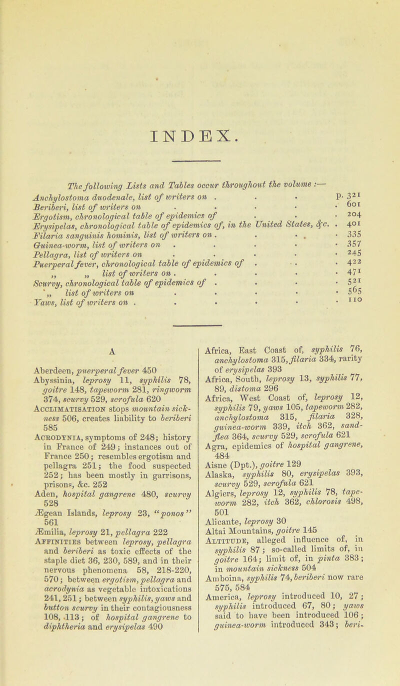 INDEX. The following Lists and Tables occur throughout the volume :— Anchylostoma duodenale, list of writers on . Beriberi, list of writers on ... Ergotism, chronological table of epidemics of . ■ Erysipelas, chronological table of epidemics of, in the United States, <yc. Filaria sanguinis hominis, list of writers on . . • . Ghiinea-worm, list of writers on Pellagra, list of writers on Puerperal fever, chronological table of epidemics of „ „ list of writers on . Scurvy, chronological table of epidemics of . list of toriters on .... Taws, list of writers on . . • p. 321 . 601 . 204 . 401 • 335 • 357 • 245 . 422 • 47i • S2i . 565 . 110 A Aberdeen, puerperal fever 450 Abyssinia, leprosy 11, syphilis 78, goitre 148, tapeworm 281, ringworm 374, scurvy 529, scrofula 620 Acclimatisation stops mountain sick- ness 506, creates liability to beriberi 585 Acbodynia, symptoms of 248; history in France of 249; instances out of France 250; resembles ergotism and pellagra 251; the food suspected 252; has been mostly in garrisons, prisons, &c. 252 Aden, hospital gangrene 480, scurvy 528 Aegean Islands, leprosy 23, “ponos” 561 /Emilia, leprosy 21, pellagra 222 Affinities between leprosy, pellagra and beriberi as toxic effects of the staple diet 36, 230, 589, and in their nervous phenomena 58, 218-220, 570; between ergotism, pellagra and acrodynia as vegetable intoxications 241,251; between syphilis, yaws and button scurvy in their contagiousness 108, .113 ; of hospital gangrene to diphtheria and erysipelas 490 Africa, East Coast of, syphilis 76, anchylostoma 315, filaria 334, rarity of erysipelas 393 Africa, South, leprosy 13, syphilis 77, 89, distoma 296 Africa, West Coast of, leprosy 12, syphilis 79, yaws 105, tapeworm 282, anchylostoma 315, filaria 328, guinea-worm 339, itch 362, sand- flea 364, scurvy 529, scrofula 621 Agra, epidemics of hospital gangrene, 484 Aisne (Dptgoitre 129 Alaska, syphilis 80, erysipelas 393, scurvy 529, scrofula 621 Algiers, leprosy 12, syphilis 78, tape- worm 282, itch 362, chlorosis 498, 501 Alicante, leprosy 30 Altai Mountains, goitre 145 Altitude, alleged influence of, in syphilis 87; so-called limits of, in goitre 164; limit of, in pinta 383; in mountain sickness 504 Amboina, syphilis 74, beriberi now rare 575, 584 America, leprosy introduced 10, 27; syphilis introduced 67, 80; yaws said to have been introduced 106; guinea-worm introduced 343; beri-