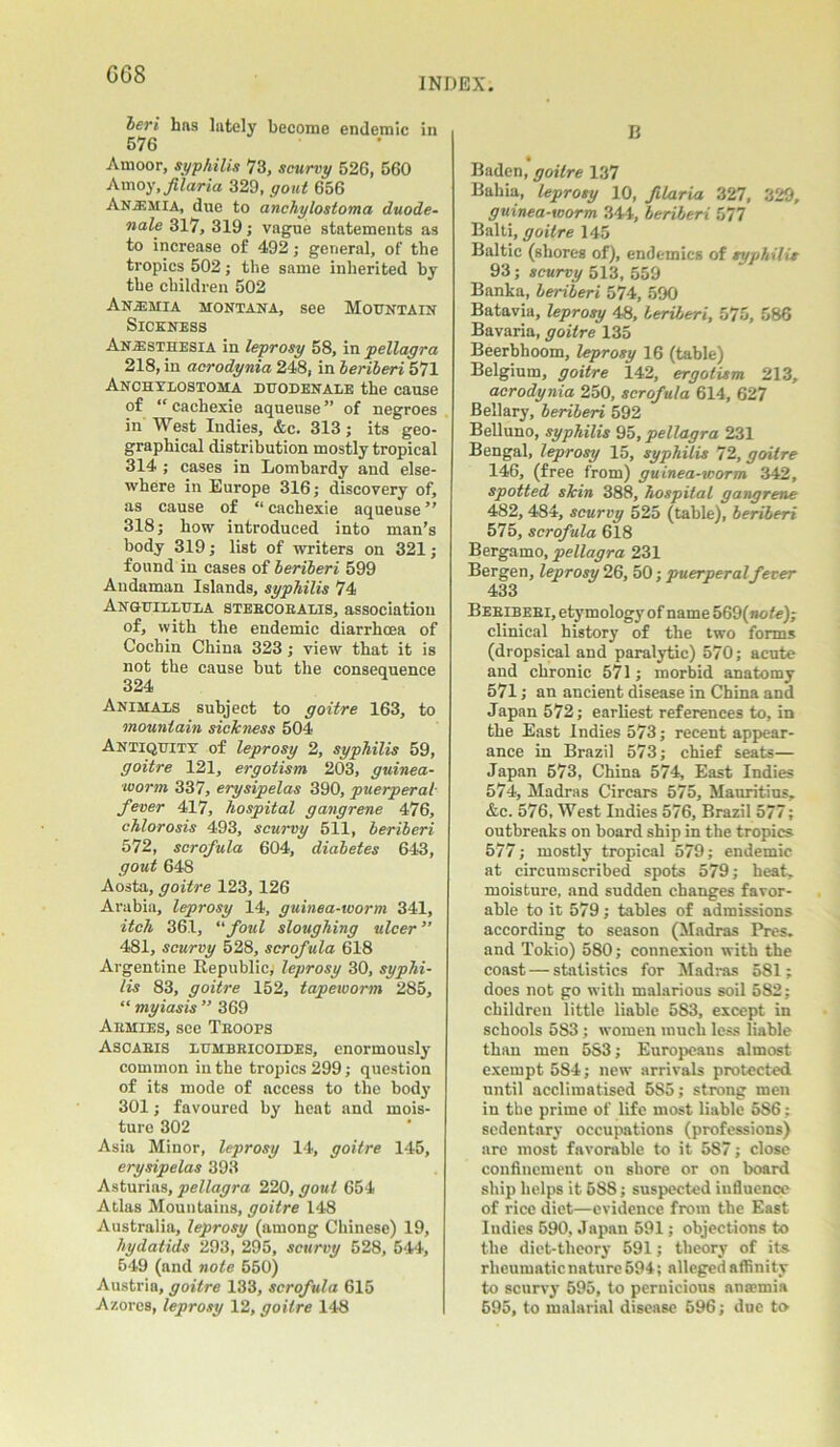 G68 INDEX. beri has lately become endemic in 576 Amoor, syphilis 73, scurvy 526, 560 Amoy,filaria 329, gout 656 Anemia, due to anchylostoma duode- nale 317, 319; vague statements as to increase of 492; general, of the tropics 502; the same inherited by the children 502 Anemia Montana, see Mountain Sickness Anaesthesia in leprosy 58, in pellagra 218, in acrodynia 248, in beriberi 571 Anchylostoma duodenale the cause of “ cachexie aqueuse ” of negroes in West Indies, &c. 313; its geo- graphical distribution mostly tropical 314 ; cases in Lombardy and else- where in Europe 316; discovery of, as cause of “ cachexie aqueuse ” 318; how introduced into man’s body 319; list of writers on 321; found in cases of beriberi 599 Andaman Islands, syphilis 74 Anguillula steecoealis, association of, with the endemic diarrhoea of Cochin China 323; view that it is not the cause but the consequence 324 Animals subject to goitre 163, to mountain sickness 504 Antiquity of leprosy 2, syphilis 59, goitre 121, ergotism 203, guinea- worm 337, erysipelas 390, puerperal- fever 417, hospital gangrene 476, chlorosis 493, scurvy 511, beriberi 572, scrofula 604, diabetes 643, gout 648 Aosta, goitre 123, 126 Arabia, leprosy 14, guinea-worm 341, itch 361, “ foul sloughing ulcer ” 481, scurvy 528, scrofula 618 Argentine Republic; leprosy 30, syphi- lis 83, goitre 152, tapeivorm 285, “ myiasis ” 369 Aemies, see Teoofs Ascaeis lumbeicoides, enormously common in the tropics 299; question of its mode of access to the body 301; favoured by heat and mois- ture 302 Asia Minor, leprosy 14, goitre 145, erysipelas 393 Asturias, pellagra 220, gout 654 Atlas Mountains, goitre 148 Australia, leprosy (among Chinese) 19, hydatids 293, 295, scurvy 528, 544, 549 (and note 550) Austrin, goitre 133, scrofula 615 Azores, leprosy 12, goitre 148 B Baden, goitre 137 Bahia, leprosy 10, filaria 327, 329, guinea-worm 344, beriberi 577 Balti, goitre 145 Baltic (shores of), endemics of syphilis 93; scurvy 513, 559 Banka, beriberi 574, 590 Batavia, leprosy 48, beriberi, 575, 586 Bavaria, goitre 135 Beerbhoom, leprosy 16 (table) Belgium, goitre 142, ergotism 213, acrodynia 250, scrofula 614, 627 Bellary, beriberi 592 Belluno, syphilis 95, pellagra 231 Bengal, leprosy 15, syphilis 72, goitre 146, (free from) guinea-worm 342, spotted skin 388, hospital gangrene 482, 484, scurvy 525 (table), beriberi 575, scrofula 618 Bergamo, pellagra 231 Bergen, leprosy 26, 50; puerperal fever 433 Bebibeei, etymology of name 569(note); clinical history of the two forms (dropsical and paralytic) 570; acute and chronic 571; morbid anatomy 571; an ancient disease in China and Japan 572; earliest references to, in the East Indies 573; recent appear- ance in Brazil 573; chief seats— Japan 573, China 574, East Indies 574, Madras Circars 575, Mauritius, &c. 576, West Indies 576, Brazil 577; outbreaks on board ship in the tropics 577; mostly tropical 579; endemic at circumscribed spots 579; heat, moisture, and sudden changes favor- able to it 579; tables of admissions according to season (Madras Pres, and Tokio) 580; connexion with the coast — statistics for Madras 581; does not go with malarious soil 582; children little liable 5S3, except in schools 5S3; women much less liable than men 583; Europeans almost exempt 584; new arrivals protected until acclimatised 585; strong men in the prime of life most liable 586; sedentary occupations (professions) are most favorable to it 587; close confinement on shore or on board ship helps it 588; suspected influence of rice diet—evidence from the East Indies 590, Japan 591; objections to the diet-theory 591; theory of its rheumatic nature 594; alleged affinity to scurvy 595, to pernicious anosmia 595, to malarial disease 596; due to