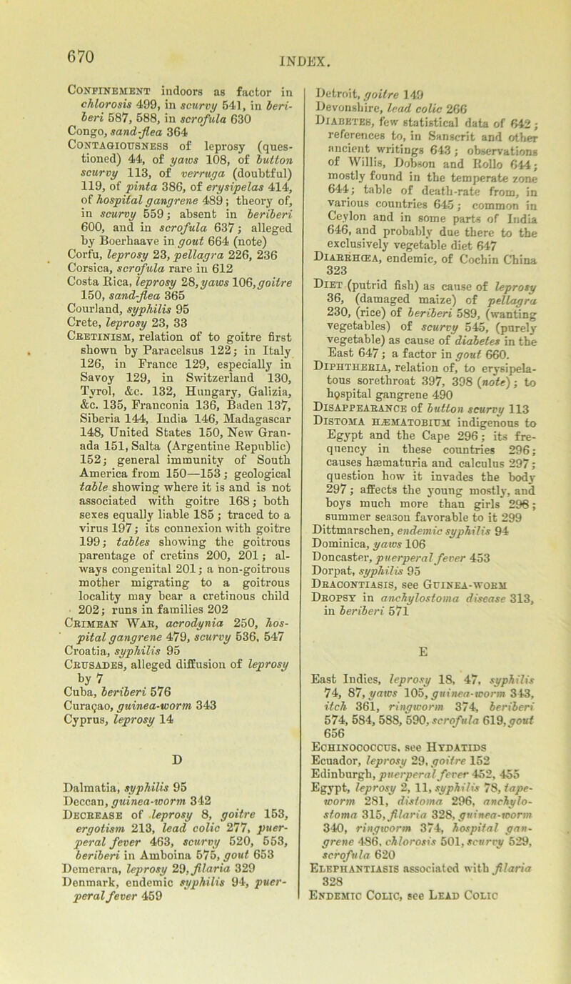 INDEX. Confinement indoors as factor in chlorosis 499, in scurvy 541, in beri- beri 587, 588, in scrofula 630 Congo, sand-flea 364 Contagiousness of leprosy (ques- tioned) 44, of yaws 108, of button scurvy 113, of verruga (doubtful) 119, of pinta 386, of erysipelas 414, of hospital gangrene 489 ; theory of, in scurvy 559; absent in beriberi 600, and in scrofula 637; alleged by Boerhaave in gout 664 (note) Corfu, leprosy 23, pellagra 226, 236 Corsica, scrofula rare in 612 Costa Rica, leprosy 28, yaws 106, goitre 150, sand-flea 365 Courland, syphilis 95 Crete, leprosy 23, 33 Ceetinism, relation of to goitre first shown by Paracelsus 122; in Italy 126, in France 129, especially in Savoy 129, in Switzerland 130, Tyrol, &c. 132, Hungary, Galizia, &c. 135, Franconia 136, Baden 137, Siberia 144, India 146, Madagascar 148, United States 150, New Gran- ada 151, Salta (Argentine Republic) 152; general immunity of South America from 150—153 ; geological table showing where it is and is not associated with goitre 168; both sexes equally liable 185 ; traced to a virus 197; its connexion with goitre 199; tables showing the goitrous parentage of cretins 200, 201; al- ways congenital 201; a hon-goitrous mother migrating to a goitrous locality may bear a cretinous child 202; runs in families 202 Cbimean Wab, acrodynia 250, hos- pital gangrene 479, scurvy 536, 547 Croatia, syphilis 95 Ceusades, alleged diffusion of leprosy by 7 Cuba, beriberi 576 Curaqao, guinea-worm 343 Cyprus, leprosy 14 D Dalmatia, syphilis 95 Deccan, guinea-worm 342 Deceease of leprosy 8, goitre 153, ergotism 213, lead colic 277, puer- peral fever 463, scurvy 520, 553, beriberi in Amboina 575, gout 653 Demerara, leprosy 29, fllaria 329 Denmark, endemic syphilis 94, puer- peral fever 459 Detroit, goitre 149 Devonshire, lead colic 266 Diabetes, few statistical data of 642 ; references to, in Sanscrit and other ancient writings 643 ; observations of Willis, Dobson and Rollo 644; mostly found in the temperate zone 644; table of death-rate from, in various countries 645; common in Ceylon and in some parts of India 646, and probably due there to the exclusively vegetable diet 647 Diaebhcea, endemic, of Cochin China 323 Diet (putrid fish) as cause of leprosy 36, (damaged maize) of pellagra 230, (rice) of beriberi 589, (wanting vegetables) of scurvy 545, (purely vegetable) as cause of diabetes in the East 647; a factor in gout 660. Diphthebia, relation of, to erysipela- tous soretliroat 397, 398 {note); to hospital gangrene 490 Disappeabance of button scurvy 113 Distoma hjematobium indigenous to Egypt and the Cape 296; its fre- quency in these countries 296; causes haematuria and calculus 297; question how it invades the body 297; affects the young mostly, and boys much more than girls 298; summer season favorable to it 299 Dittmarschen, endemic syphilis 94 Dominica, yaws 106 Doncaster, puerperal fever 453 Dorpat, syphilis 95 Dbacontiasis, see Guinea-wobm Dbopsy in anchylostoma disease 313, in beriberi 571 E East Indies, leprosy 18, 47, syphilis 74, 87, yaws 105, guinea-worm 343, itch 361, ringworm 374, beriberi 574, 584, 588, 590, scrofula 619,gout 656 Echinococcus, see Hydatids Ecuador, leprosy 29, goitre 152 Edinburgh, puerperal fever 452, 455 Egypt, leprosy 2, 11, syphilis 78, tape- worm 281, distoma 296, anchylo- stoma 315, fllaria 328, guinea-worm 340, ringworm 374, hospital gan- grene 486, chlorosis 501, scurry 529, scrofula 620 Elephantiasis associated with fllaria 328 Endemic Colic, see Lead Colic