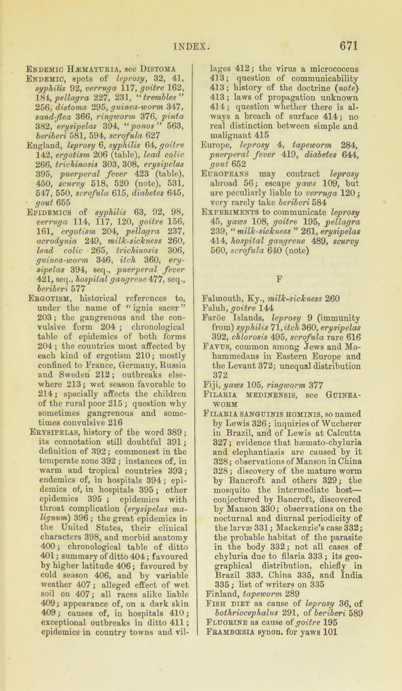 Endemic H.®matueia, see Distoma Endemic, spots of leprosy, 32, 41, syphilis 92, verruga 117, goitre 162, INI, pellagra 227, 231, “trembles” 256, distoma 295, guinea-worm 347, sand-flea 366, ringworm 376, pinta 382, erysipelas 394, “ponos” 563, beriberi 581, 594, scrofula 627 England, leprosy 6, syphilis 64, goitre 142, ergotism 206 (table), lead colic 266, trichinosis 303, 308, erysipelas 395, puerperal fever 423 (table), 450, scurvy 518, 520 (note), 531, 547, 550, scrofula 615, diabetes 645, • gout 655 Epidemics of syphilis 63, 92, 98, verruga 114, 117, 120, goitre 156, 161, ergotism 204, pellagra 237, acrodynia 249, milk-sickness 260, lead colic 265, trichinosis 306, guinea-worm 346, itch 360, ery- sipelas 394, seq., puerperal fever 421, seq., hospital gangrene 477, seq., beriberi 577 Ergotism, historical references to, under the name of “ ignis sacer ” 203; the gangrenous and the con- vulsive form 204 ; chronological table of epidemics of both forms 204 ; the countries most affected by each kind of ergotism 210; mostly confined to France, Germany, Russia and Sweden 212; outbreaks else- where 213; wet season favorable to 214; specially affects the children of the rural poor 215; question why sometimes gangrenous and some- times convulsive 216 Erysipelas, history of the word 389; its connotation still doubtful 391; definition of 392; commonest in the temperate zone 392; instances of, in warm and tropical countries 393; endemics of, in hospitals 394; epi- demics of, in hospitals 395 ; other epidemics 395 ; epidemics with throat complication (erysipelas ma- lignum) 396; the great epidemics in the United States, their clinical characters 398, and morbid anatomy 400; chronological table of ditto 401; summary of ditto 404; favoured by higher latitude 406; favoured by cold season 406, and by variable weather 407; alleged effect of wet soil on 407; all races alike liable 409; appearance of, on a dark skin 409; causes of, in hospitals 410; exceptional outbreaks in ditto 411; epidemics in country towns and vil- lages 412; the virus a micrococcus 413; question of communicability 413; history of the doctrine (note) 413 ; laws of propagation unknown 414; question whether there is al- ways a breach of surface 414; no real distinction between simple and malignant 415 Europe, leprosy 4, tapeworm 284, puerperal fever 419, diabetes 644, gout 652 Europeans may contract leprosy abroad 56; escape yaws 109, but are peculiarly liable to verruga 120; very rarely take beriberi 584 Experiments to communicate leprosy 45, yaws 108, goitre 195, pellagra 239, “ milk-sickness ” 261, erysipelas 414, hospital gangrene 489, scurvy 560, scrofula 640 (note) F Falmouth, Ky., milk-sickness 260 Faluh, goitre 144 Faroe Islands, leprosy 9 (immunity from) syphilis 71, itch 360, erysipelas 392, chlorosis 495, scrofula rare 616 Favus, common among Jews and Mo- hammedans in Eastern Europe and the Levant 372; unequal distribution 372 Fiji, yaws 105, ringworm 377 Filaeia medinensis, see Guinea- worm Filaria sanguinis hominis, so named by Lewis 326; inquiries of Wucherer in Brazil, and of Lewis at Calcutta 327; evidence that haemato-chyluria and elephantiasis are caused by it 328; observations of Manson in China 328; discovery of the mature worm by Bancroft and others 329; the mosquito the intermediate host— conjectured by Bancroft, discovered by Manson 330; observations on the nocturnal and diurnal periodicity of the larval 331; Mackenzie’s case 332; the probable habitat of the parasite in the body 332; not all cases of chyluria due to filaria 333; its geo- graphical distribution, chiefly in Brazil 333, China 335, and India 335; list of writers on 335 Finland, tapeworm 289 Fish diet as cause of leprosy 36, of bothriocephalus 291, of beriberi 589 Fluorine as cause of goitre 195 Feambcesia Bynon. for yaws 101