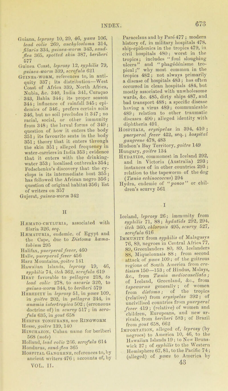 Guiana, leprosy 10, 29, 46, yaws 106, lead colic 269, anchylostoma 314, filaria 334, guinea-worm 343, sand- flea 363, spotted skin 387, beriberi *577 Guinea Const, leprosy 12, syphilis 79, guinea-worm 339, scrofula 621 Guinea-worm, references to, in anti- quity 337; its distribution—West Coast of Africa 339, North Africa, Nubia, &c. 340, India 341, Curasao 343, Bahia 344; its proper season 344; influence of rainfall 345; epi- demics of 346, prefers certain soils 346, but no soil precludes it 347; no racial, social, or other immunity from 348; the larval forms of 349; question of how it enters the body 351; its favourite seats in the body 351; theory that it enters through the skin 351; alleged frequency in water-carriers in India 353; evidence that it enters with the drinking- water 353 ; localised outbreaks 354; Fedscbenko’s discovery that the Cy- clops is its intermediate host 355; has followed the African negro 356; question of original habitat 356; list of writers on 357 Gujerat, guinea-worm 342 H HjEMATo-chtluria, associated with filaria 326, seq. Hematuria, endemic, of Egypt and the Cape, due to Distoma haema- tobium 295 Halifax, puerperal fever, 460 Halle, puerperal fever 456 Harz Mountains,goitre 141 Hawaiian Islands, leprosy 19, 46, syphilis 74, itch 362, scrofula 619 Heat favorable to pellagra 218, to lead colic 278, to ascaris 320, to guinea-worm 344, to beriberi 579 Heredity in leprosy 51, in yaws 109, in goitre 202, in pellagra 244, in anosmia intertropica 502; (erroneous doctrine of) in scurvy 517 ; in scro- fula 635, in gout 658 Herpes tonsurans, see Ringworm Hesse, goitre 139,140 Hinchazon, Cuban name for beriberi 568 (note) Holland, lead colic 266, scrofula 614 Honduras, sand-flea 365 Hospital Gangrene, references to, by ancient writers 476 ; accounts of, by VOL. II. Paracelsus and by Pare 477 ; modern history of, in military hospitals 478, ship-epidemics in the tropics 479, in civil hospitals 480; worst in the tropics; includes “foul sloughing ulcers” and “ phagedenisme tro- pical ;” why most common in the tropics 482; not always primarily a disease of hospitals 483 ; has often occurred in clean hospitals 484, but mostly associated with unwholesome wards, &c. 485, dirty ships 487, and bad transport 488; a specific disease having a virus 489; communicable 489; relation to other traumatic diseases 490; alleged identity with diphtheria 491. Hospitals, erysipelas in 394, 410 ; puerperal fever 422, seq.; hospital gangrene 478, 483 Hudson’s Bay Territory, goitre 149 Hungary, goitre 134 Hydatids, commonest in Iceland 292, and in Victoria (Australia) 293; instances of in other countries 293 ; relation to the tapeworm of the dog (Tania echinococcus) 294 Hydra, endemic of “ponos” or chil- dren’s scurvy 561 I Iceland, leprosy 26; immunity from syphilis 71, 88; hydatids 292, 294, itch 360, chlorosis 495, scurvy 527, scrofula 616 Immunity from syphilis of Malngasvs 76, 89, negroes in Central Africa 77, 89, Greenlanders 80, 89, Icelanders 88, Miquelonnais 88; from second attack of yaws 109 ; of the goitrous regions of South America from cre- tinism 150—153; of Hindus, Malays, &c. from Tania mediocanellata; of Iceland, Greenland, &e., from tapeworms generally ; of women from distoma; of the tropics (relative) from erysipelas 392; of uncivilised countries from puerperal fever 419; (relative) of women and children, Europeans, and new ar- rivals, from beriberi 583; of Brazil from gout 658, 662 Importation, alleged of, leprosy (by negroes) to America 10, 46, to the II awaiian Islands 19 ; to New Bruns- wick 27; of syphilis to the Western Hemisphere 67,81, to the Pacific 74; (alleged) of yaivs to America by