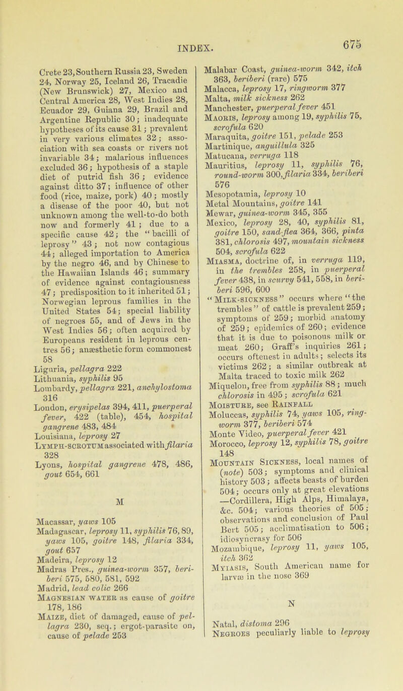 Crete 23, Southern Russia 23, Sweden 24, Norway 25, Iceland 26, Tracadie (New Brunswick) 27, Mexico and Central America 28, West Indies 28, Ecuador 29, Guiana 29, Brazil and Argentine Republic 30; inadequate hypotheses of its cause 31; prevalent in very various climates 32 ; asso- ciation with sea coasts or rivers not invariable 34; malarious influences excluded 36; hypothesis of a staple diet of putrid fish 36; evidence against ditto 37; influence of other food (rice, maize, pork) 40; mostly a disease of the poor 40, but not unknown among the well-to-do both now and formerly 41 ; due to a specific cause 42; the “ bacilli of leprosy ” 43 ; not now contagious 44; alleged importation to America by the negro 46, and by Chinese to the Hawaiian Islands 46; summary of evidence against contagiousness 47; predisposition to it inherited 51; Norwegian leprous families in the United States 54; special liability of negroes 55, and of Jews in the West Indies 56; often acquired by Europeans resident in leprous cen- tres 56; anaesthetic form commonest 58 Liguria, pellagra 222 Lithuania, syphilis 95 Lombardy, pellagra 221, anchylostoma 316 London, erysipelas 394, 411, puerperal fever, 422 (table), 454, hospital gangrene 483, 484 Louisiana, leprosy 27 Lymph-sceotum associated with filaria 328 Lyons, hospital gangrene 478, 486, gout 654, 661 M Macassar, yaws 105 Madagascar, leprosy 11, syphilis 76,89, yaws 105, goitre 148, filaria 334, gout 657 Madeira, leprosy 12 Madras Pres., guinea-worm 357, beri- beri 575, 580, 581, 592 Madrid, lead, colic 266 Magnesian water as cause of goitre 178,186 Maize, diet of damaged, cause of pel- lagra 230, seq.; ergot-parasite on, cause of pelade 253 Malabar Coast, guinea-worm 342, itch 363, beriberi (rare) 575 Malacca, leprosy 17, ringworm 377 Malta, milk sickness 262 Manchester, puerperal fever 451 Maoris, leprosy among 19, syphilis 75, scrofula 620 Maraquita, goitre 151, pelade 253 Martinique, anguillula 325 Matucana, verruga 118 Mauritius, leprosy 11, syphilis 76, round-worm 300,filaria 334, beriberi 576 Mesopotamia, leprosy 10 Metal Mountains, goitre 141 Mewar, guinea-worm 345, 355 Mexico, leprosy 28, 40, syphilis 81, goitre 150, sand flea 364, 366, pinta 381, chlorosis 497, mountain sickness 504, scrofula 622 Miasma, doctrine of, in verruga 119, in the trembles 258, in puerperal fever 438, in scurvy 541, 558, in beri- beri 596, 600 “ Miuk-siokness ” occurs where “the trembles” of cattle is prevalent 259; symptoms of 259; morbid anatomy of 259; epidemics of 260; evidence that it is due to poisonous milk or meat 260; Grail's inquiries 261; occurs oftenest in adults; selects its victims 262; a similar outbreak at Malta traced to toxic milk 262 Miquelon, free from syphilis 88; much chlorosis in 495; scrofula 621 Moisture, see Raineaul Moluccas, syphilis 74, yaws 105, ring- worm 377, beriberi 574 Monte Video, puerperal fever 421 Morocco, leprosy 12, syphilis 78, goitre 148 Mountain Sickness, local names ol {note) 503; symptoms and clinical history 503; affects beasts of burden 504; occurs only at great elevations —Cordillera, High Alps, Himalaya, &c. 504; various theories of 505; observations and conclusion of Paul Bert 505; acclimatisation to 506; idiosyncrasy for 506 Mozambique, leprosy 11, yaivs 105, itch 362 Myiasis, South American name for larva) in the nose 369 N Natal, distoma 296 Negroes peculiarly liable to leprosy