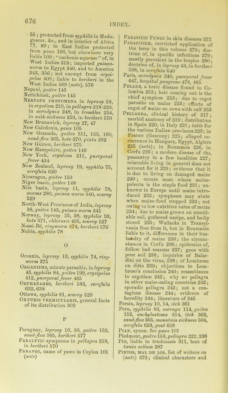 67(3 INDEX. 55 ; protected from syphilis in Mada- gascar. &c., and in interior of Africa » 'n East Indies protected trom yaws 166, but elsewhere very liable 109 ; “eachexie aqueuse” of, in 'Vest Indies 313; imported guinea- worm to Egypt 340, and to America 343, 356; not exempt from erysi- pelas 409; liable to beriberi in the West Indies 569 (note), 576 Nepaul, goitre 145 Nertchinsk, goitre 145 Nervous phenomena in leprosy 58, in ergotism 210, inpellagra 218-22o! in acrodynia 248, in trembles 254, in milk-sickness 259, in beriberi 570 New Brunswick, leprosy 27, 47 New Caledonia, yaws 105 New Granada, goitre 151, 155, 160, sand-flea 365, bots 370, pinta 382 New Guinea, beriberi 575 New Hampshire, goitre 149 New York, ergotism 211, puerperal fever 434 New Zealand, leprosy 19, syphilis 75, scrofula 620 Nicaragua, goitre 150 Niger basin, goitre 148 Nile basin, leprosy 11, syphilis 78, worms 280, guinea worm 340, scurvy 529 9 North-West Provinces of India, leprosy 16, goitre 145, guinea-worm 341 Norway, leprosy 25, 38, syphilis 93, bots 371, chlorosis 495, scurvy 527 Nossi-Be, ringworm 374, beriberi 576 Nubia, syphilis 78 0 Oceania, leprosy 19, syphilis 74, ring- worm 375 Organisms, minute parasitic, in leprosy 43, syphilis 84, goitre 199, erysipelas 412, puerperal fever 465 Orphanages, beriberi 583, scrofula 632, 638 Ottawa, syphilis 81, scurvy 529 Oxyuris veemiculaeis, general facts of its distribution 302 P Paraguay, leprosy 10, 30, goitre 152, sand-flea 365, beriberi 577 Paralytic symptoms in pellagra 218, in beriberi 570 Pahangi, name of yaws in Ceylon 101 (note) Parasitic Fungi in skin diseases 372 Parasitism, restricted application of the term in this volume 279; doc- trine of, in specific infectious 279; mostly prevalent in the tropics 280; doctrine of, in leprosy 43, in berifjer’i 598, in scrofula 640 Paris, acrodynia 249, puerperal fever 447, hospital gangrene 478, 485 Pelade, a toxic disease found in Co- lombia 253; hair coming out is the chief symptom 253; due to ergot parasite on maize 253; effects of ergot of maize on cows with calf 253 Pellagra, clinical history of 217; morbid anatomy of 219; distribution in Spain 220, in Italy 221; table for the various Italian provinces 223; in France (Gascony) 225; alleged oc- currence in Hungary, Egypt, Algiers 225 (note); in Ronmauia 226, in Corfu 226; a modern disease of the. peasantry in a few localities 227; miserable living in general does not account for it 229; evidence that it is due to living on damaged maize 230; occurs most, where maize- polenta is the staple food 231; un- known in Europe until maize intro- duced 232; symptoms may abate when maize-food stopped 233; not owing to low nutritive value of maize 234; due to maize grown on unsuit- able soil, gathered unripe, and badly stored 235; Wallacks in Transyl- vania free from if, but in Roumania liable to it, differences in their hus- bandry of maize 236; the circum- stances in Corfu 236; epidemics of, follow bad seasons 237; goes with poor soil 238; inquiries of Balar- dini on the virus, 238 ; of Lombroso on ditto 239; objections to Lom- broso’s conclusion 240; resemblance to ergotism 242; why no pellagra in other maize-eating countries 242; sporadic pellagra 242; not a con- tagious disease 244; evidence of heredity 244; literature of 245 Persia, leprosy 10, 14, itch 361 Peru, syphilis 83, verruga 114, goitre 152, anchylostoma 314, itch 362, sand flea 365, mountain sickness 504, scrofula 623, gout 658 Pian, synon. for yaws 101 Piedmont, goitre 153, pellagra 222, 238 Pig, liable to trichinosis 311, host of ternia solium 287 Pintos, mal de los, list of writers on (note) 379; clinical characters and