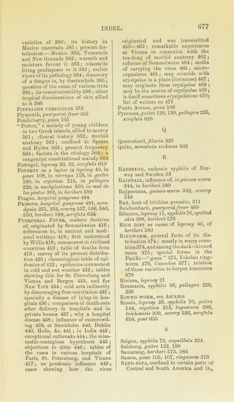 G77 varieties of 380; its history in Mexico uncertain 381; present dis- tribution— Mexico 382, Venezuela aud New Granada 382 ; warmth and moisture favour it 383; miserable living predisposes to it 383 ; earlier views of its pathology 384; discovery of a fungus in, by Gastambido 385 ; question of the cause of various tints 385; its communicability 386 ; other tropical discolorations of skin allied to it 386 Pityriasis versicolor 372 Plymouth, puerperal fever 455 Pondicherry, yams 105 “ Ponos,” a malady of young children in two Greek islands, allied to scurvy 561; clinical history 562; morbid anatomy 563; confined to Spezza and Hydra 563; present frequency 564; factors in the etiology 564; a congenital constitutional malady 564 Portugal, leprosy 20, 32, scrofula 610 Poverty as a factor in leprosy 40, in yaws 108, in verruga 118, in goitre 180, in ergotism 215, in pellagra 229, in anchylostoma 320, in mal de los pintos 383, in beriberi 589 Prague, hospital gangrene 484 Prisons, hospital gangrene 484, aero- dynia 251, 252, scurvy 527, 536, 540, 550, beriberi 588, scrof ula 634 Puerperal Fever,' modern doctrine of, originated by Semmelweiss 416; references to, in ancient and medi- eval writings 418; first understood by Willis 418; commonest in civilised countries 419 ; table of deaths from 419 ; survey of its present distribu- tion 420 ; chronological table of epi- demics of 422; epidemics commonest in cold and wet weather 432 ; tables showing this for St. Petersburg and Vienna and Bergen 433, and for New York 434; cold acts indirectly by discouraging free ventilation 435 ; specially a disease of lying-in hos- pitals 436; comparison of death-rate after delivery in hospitals and in private houses 437; why a hospital disease 438; influence of overcrowd- ing 439, at Stockholm 440, Dublin 440, Halle, &c. 441; in India 443; exceptional outbreaks 444; the mias- matic-contagious hypothesis 445; objections to ditto 446; tables of the cases in various hospitals of Paris, St. Petersburg, and Vienna 417; no pandemic influence 449; cases showing how the virus originated and was transmitted . 450—462; remarkable experiences at Vienna in connexion with the teaching of morbid anatomy 462; reforms of Semmelweiss 464 ; media of carrying the virus 465; micro- organisms 465; may coincide with erysipelas in a place (instances) 467; may originate from erysipelas 468 ; may be the source of erysipelas 469; is itself sometimes erysipelatous 470; list of writers on 471 Puuta Arenas, yams 106 Pyrenees, goitre 129,130, pellagra 225, scrofula 628 Q Queensland, filaria 329 Quito, mountain sickness 503 It Radesvge, endemic syphilis of Nor- way and Sweden 93 Rainfall, influence of, in guinea-worm 344, in beriberi 580 Rajpootana, guinea-worm 342, scurvy 549 Rat, host of trichina parasite, 311 Reichenbach, puerperal fever 469 Reunion, leprosy 11, syphilis 76, spotted skin 388, beriberi 576 Rice diet as cause of leprosy 40, of beriberi 589 Ringworm, general facts of its dis- tribution 374; mostly in warm coun- tries 374, and among the dark-skinned races 375; special forms in the Pacific—“ gune ” 375, Tokelau ring- worm 376, Cascadoe 377; relation of these varieties to herpes tonsurans 378 Riviera, leprosy 21 Roumania, syphilis 96, pellagra 226, 236 Round-worm, see Ascaris Russia, leprosy 23, syphilis 70, goitre 144, ergotism 212, tapeworm 286, trichinosis 309, scurvy 526, scrofula 616, gout 655 S Saigon, syphilis 73, anguillula 324 Salzburg, goitre 122, 199 Samarang, beriberi 575, 583 Samoa, yaws 105, 107, ringworm 376 Sand-flea, confined to certain parts of Central and South America aud th0