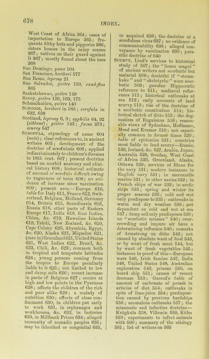 INDEX. West Coast of Africa 364; cases of importation to Europe 365: fre- quents filthy huts and piggeries 366; enters houses in the rainy season 367; natives on their guard against it 367; mostly found about the toes 368 San Domingo, yaws 104 San Francisco, beriberi 577 San Remo, leprosy 21 San Salvador, goitre 150, sand-flea 365 Saskatchewan, goitre 149 Savoy, goitre 129, 169, 175 Schmalkalden, goitre 140 Schools, beriberi in 583 ; scrofula in 632, 638 Scotland, leprosy 6, 9; syphilis 64, 92 (sibbens) ; goitre 143 ; favus 373; scurvy 547 Scrofula, etymology of name 604 (note); clear references to, in ancient writers 605; development of the doctrine of scrofulosis 606: applied indiscriminately to children’s diseases in 18th cent. 607; present doctrine based on morbid anatomy and clini- cal history 608; historical estimate of amount of scrofula difficult owing to vagueness of term 608: no evi- dence of increase since vaccination 609: present area—Europe 610, table for Italy 611, France 612, Swit- zerland, Belgium, Holland, Germany 614, Britain 615, Scandinavia 616, Russia 616, other parts of Eastern Europe 617, India 618, East Indies, China, &c. 619, Hawaiian Islands 619, Tahiti, New Zealand, &c. 620, Cape Colony 620, Abyssinia, Egypt, &c. 620, Alaska 621, Miquelon 621, (rare in) Greenland 621, United States 621, West Indies 622, Brazil, &c. 623, Chili, &c. 623; common both in tropical and temperate latitudes 624: young persons coming from the tropics to Europe peculiarly liable to it 625 ; not limited to low and damp soils 626 ; recent increase in parts of Belgium 627 ; occurs at high and low points in the Pyrenees 628; affects the children of the rich and poor alike 629: a malady of nutrition 630; effects of close con- finement 630, in children put early to work 631, in orphanages and workhouses, &c. 632, in factories 633, in Millbank Prison 634; alleged immunity of nomadic peoples 635; may be inherited or congenital 635, | or acquired 636; the doctrine of a scrofulous virus 637; no evidence of communicability 638; alleged con- veyance by vaccination 639; para- sitic doctrine of 640 Scubvy, Lind’s services to historical study of 507; the“lienes iaagiii 99 of ancient writers not scorbutic but malarial 508; doubtful if “ stoma- kake ” and “ skelotyrbe” were scor- butic 509; genuine Hippocratic reference to 511; mediaeval refer- ences 511; historical outbreaks at sea 512; early accounts of land scurvy 513; rise of the doctrine of a scorbutic constitution 514; his- torical sketch of ditto 515; the dog- matism of Eugalenus 516; reason- able views of Sydenham, Hoffmann, Mead and Kramer 519; not especi- ally common in former times 520; table of epidemics 521; countries most liable to land scurvy—Russia, 526, Iceland, &c. 527, Arabia, Japan, Australia 528, Soudan, West Coast of Africa 529, Greenland, Alaska, Ottawa 529; services of Blane for the navy 531; modern instances in English navy 531; in mercantile marine 531; in other navies 532 ; in French ships of war 533; in arctic ships 533; spring and winter its proper seasons 535; cold and wet only predispose to 535 ; outbreaks in warm and dry weather 536; not dependent on cold and wet at sea 537; damp soil only predisposes 539; no “scorbutic miasma” 540; over- crowding and impure air have a determining influence 540; remarks of Armstrong on ditto 542; not caused by absolute want of food 543, or by want of fresh meat 54-1, but by want of fresh vegetables 545; instances in proof of this—European wars 546, Irish famine 547, India 548, United States 548, Australian exploration 549, prisons 550, on board ship 551; causes of recent decrease 553; Garrod’s table of amount of carbonate of potash in articles of diet 554; outbreaks in spite of lime-juice 554; predisposi- tion caused by previous hardships 556 ; anomalous outbreaks 557 ; the miasmatic and infective doctrine— Kriiglcula 558, Yillemin 559, Kuhn 559; experiments to infect animals with 560; summary of the etiology 561; list of writers on 565