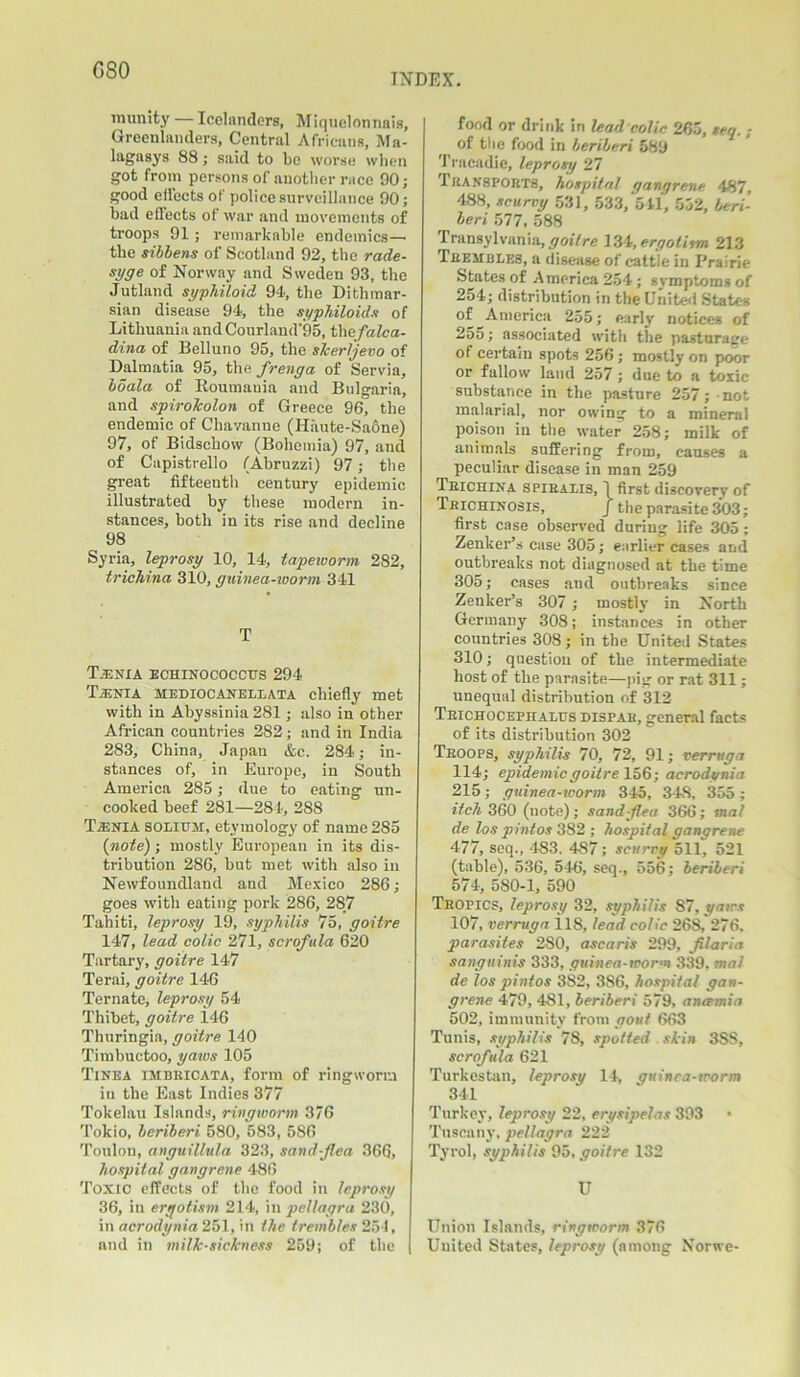 GSO INDEX. lmimty — Icelanders, Miqnelonnais, Greenlanders, Central Africans, Ma- lagasys 88 j said to be worse when got from persons of another race 90; good effects of police surveillance 90; bad effects of war and movements of troops 91; remarkable endemics— the sibbens of Scotland 92, the rade- syge of Norway and Sweden 93, the Jutland syphiloid 91, the Dithmar- sian disease 94, the syphiloids of Lithuania and Courland‘95, tliefalca- dina of Belluno 95, the skerljevo of Dalmatia 95, the frenga of Servia, boala of Roumatiiu and Bulgaria, and spirolcolon of Greece 96, the endemic of Chavanne (H:\ute-Sa6ne) 97, of Bidschovv (Bohemia) 97, and of Capistrello (Abruzzi) 97; the great fifteenth century epidemic illustrated by these modern in- stances, both in its rise and decline 98 Syria, leprosy 10, 14, tapeworm 282, trichina 310, guinea-worm 341 T Tjenia echinococcus 294 Taenia mediocanellata chiefly met with in Abyssinia 281; also in other African countries 282; and in India 283, China, Japan &c. 284; in- stances of, in Europe, in South America 285; due to eating un- cooked beef 281—284, 288 Taenia solium, etymology of name 285 {note) ; mostly European in its dis- tribution 286, but met with also in Newfoundland and Mexico 286; goes with eating pork 286, 287 Tahiti, leprosy 19, syphilis 75, goitre 147, lead colic 271, scrofula 620 Tartary, goitre 147 Terai, goitre 146 Ternate, leprosy 54 Thibet, goitre 146 Thuringia, goitre 140 Timbuctoo, yams 105 Tinea imbkicata, form of ringworm iu the East Indies 377 Tokelau Islands, ringworm 376 Tokio, beriberi 580, 583, 586 Toulon, anguillula 323, sand-flea 366, hospital gangrene 486 Toxic effects of the food in leprosy 36, in ergotism 214, iu pellagra 230, in acrodynia 251, in the trembles 254, and in milk-sickness 259; of the | food or drink in lead colic 265, teg. ; of the food in beriberi 589 Trncadie, leprosy 27 Transports, hospital gangrene 487, 488, scurvy 531, 533, 511, 552, beri- beri 577, 588 Transylvania, goitre 134, ergotism 213 Trembles, a disease of cattle in Prairie States of America 254; symptoms of 254; distribution in the United States of America 255; early notices of 2oo; associated with the pasturage of certain spots 256; mostly on poor or fallow land 257 ; due to a toxic substance in the pasture 257; -not malarial, nor owing to a mineral poison in the water 258; milk of animals suffering from, causes a peculiar disease in man 259 Trichina spiralis, I first discovery of Trichinosis, j the parasite 303; first case observed during life 305: Zenker’s case 305; earlier cases and outbreaks not diagnosed at the time 305; cases and outbreaks since Zenker’s 307 ; mostly in North Germany 308; instances in other countries 308; in the United States 310; question of the intermediate host of the parasite—pig or rat 311; unequal distribution of 312 Teichocephalus dispab, general facts of its distribution 302 Troops, syphilis 70, 72, 91; verruga 114; epidemic goitre 156; acrodynia 215; guinea-worm 345, 34S, 355; itch 360 (note); sand flea 366; mat de los pintos 382; hospital gangrene 477, seq., 483. 4S7; scurry 511, 521 (table), 536, 546, seq., 556; beriberi 574, 580-1, 590 Tropics, leprosy 32, syphilis 87, yaws 107, verruga il8, lead colic 268, 276. parasites 280, ascaris 299, JUaria sanguinis 333, guinea-worm 339. mai de los pintos 382, 3S6, hospital gan- grene 479, 481, beriberi 579, anamia 502, immunity from gout 663 Tunis, syphilis 78, spotted skin 3SS, scrofula 621 Turkestan, leprosy 14, guinea-worm 341 Turkey, leprosy 22, erysipelas 393 Tuscany, pellagra 222 Tyrol, syphilis 95, goitre 132 U Union Islands, ringworm 376 United States, leprosy (among Norwe-